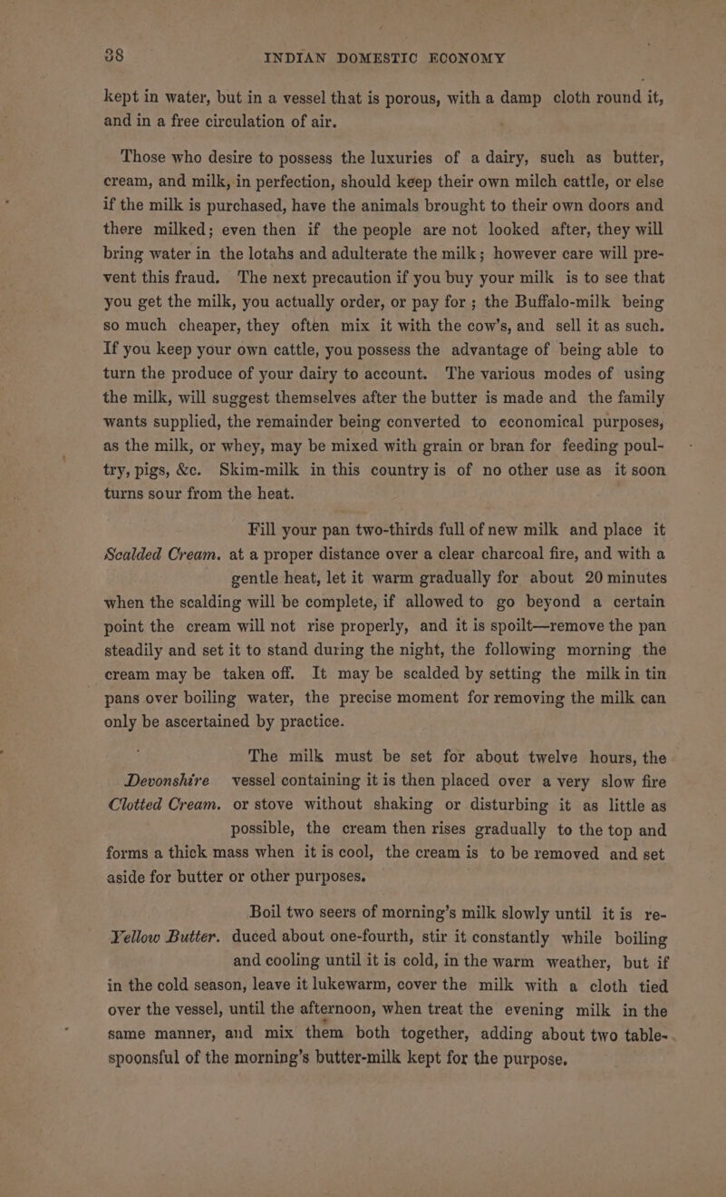 kept in water, but in a vessel that is porous, with a damp cloth round it, and in a free circulation of air. Those who desire to possess the luxuries of a dairy, such as butter, cream, and milk, in perfection, should keep their own milch cattle, or else if the milk is purchased, have the animals brought to their own doors and there milked; even then if the people are not looked after, they will bring water in the lotahs and adulterate the milk; however care will pre- vent this fraud. The next precaution if you buy your milk is to see that you get the milk, you actually order, or pay for ; the Buffalo-milk being so much cheaper, they often mix it with the cow’s, and sell it as such. If you keep your own cattle, you possess the advantage of being able to turn the produce of your dairy to account. The various modes of using the milk, will suggest themselves after the butter is made and the family wants supplied, the remainder being converted to economical purposes, as the milk, or whey, may be mixed with grain or bran for feeding poul- try, pigs, &amp;c. Skim-milk in this country is of no other use as it soon turns sour from the heat. Fill your pan two-thirds full of new milk and place it Scalded Cream. at a proper distance over a clear charcoal fire, and with a gentle heat, let it warm gradually for about 20 minutes when the scalding will be complete, if allowed to go beyond a certain point the cream will not rise properly, and it is spoilt—remove the pan steadily and set it to stand during the night, the following morning the cream may be taken off. It may be scalded by setting the milk in tin pans over boiling water, the precise moment for removing the milk can only be ascertained by practice. The milk must be set for about twelve hours, the Devonshire vessel containing it is then placed over a very slow fire Clotted Cream. or stove without shaking or disturbing it as little as possible, the cream then rises gradually to the top and forms a thick mass when it is cool, the cream is to be removed and set aside for butter or other purposes. Boil two seers of morning’s milk slowly until itis re- Yellow Butter. duced about one-fourth, stir it constantly while boiling and cooling until it is cold, in the warm weather, but if in the cold season, leave it lukewarm, cover the milk with a cloth tied over the vessel, until the afternoon, when treat the evening milk in the same manner, and mix them both together, adding about two table-. spoonsful of the morning’s butter-milk kept for the purpose.