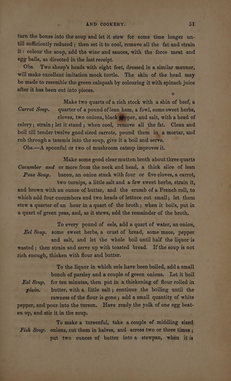 turn the bones into the soup and let it stew for some time longer un- till sufficiently reduced ; then set it to cool, remove all the fat and strain it: colour the soup, add the wine and sauces, with the force meat and egg balls, as directed in the last receipt. Obs. Two sheep’s heads with eight feet, dressed in a similar manner, will make excellent imitation mock turtle. The skin of the head may be made to resemble the green calapash by colouring it with spinach juice after it has been cut into pieces. . Make two quarts of a rich stock with a shin of beef, a Carrot Soup. quarter of a pound of lean ham, a fowl, some sweet herbs, cloves, two onions, black j@pper, and salt, with a head of celery; strain; let it stand ; when cool, remove all the fat. Clean and boil till tender twelve good sized carrots, pound them in a mortar, and rub through a tammis into the soup, give it a boil and serve. Obs.—A spoonful or two of mushroom catsup improves it. Make some good clear mutton broth about three quarts Cucumber and or more from the neck and head, a thick slice of lean Peas Soup. bacon, an onion stuck with four or five cloves, a carrot, two turnips, a little salt and a few sweet herbs, strain it, and brown with an ounce of butter, and the crumb of a French roll, to which add four cucumbers and two heads of lettuce cut small; let them stew a quarter of an hour in a quart of the broth; when it boils, put in ‘a quart of green peas, and, as it stews, add the remainder of the broth. To every pound of eels, add a quart of water, an onion, Fel Soup. some sweet herbs, a crust of bread, some mace, pepper and salt, and let the whole boil until half the liquor is wasted ; then strain and serve up with toasted bread. If the soup is not rich enough, thicken with flour and butter. To the liquor in which eels have been boiled, add a small bunch of parsley and a couple of green onions.. Let it boil Eel Soup, for ten minutes, then put in a thickening of flour rolled in plain. butter, with a little salt; continue the boiling until the rawness of the flour is gone; add a small quantity of white pepper, and pour into the tureen. Have ready the yolk of one egg beat- en up, and stir it in the soup. To make a tureenful, take a couple of middling sized Fish Soup. onions, cut them in halves, and across two or three times ; put two ounces of butter intoa stewpan, when it is