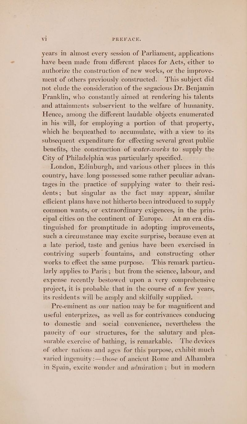 years in almost every session of Parliament, applications have been made from different places for Acts, either to authorize the construction of new works, or the improve- ment of others previously constructed. This subject did not elude the consideration of the sagacious Dr. Benjamin Franklin, who constantly aimed at rendering his talents and attainments subservient to the welfare of humanity. Hence, among the different laudable objects enumerated in his will, for employing a portion of that property, which he bequeathed to accumulate, with a view to its subsequent expenditure for effecting several great public benefits, the construction of water-works to supply the City of Philadelphia was particularly specified. London, Edinburgh, and various other places in this country, have long possessed some rather peculiar advan- tages in the practice of supplying water to their resi- dents; but singular as the fact may appear, similar efficient plans have not hitherto been introduced to supply common wants, or extraordinary exigences, in the prin- cipal cities on the continent of Europe. At an era dis- tinguished for promptitude in adopting improvements, such a circumstance may excite surprise, because even at a late period, taste and genius have been exercised in contriving superb fountains, and constructing other works to effect the same purpose. This remark particu- larly applies to Paris; but from the science, labour, and expense recently bestowed upon a very comprehensive project, it is probable that in the course of a few years, its residents will be amply and skilfully supplied. Pre-eminent as our nation may be for magnificent and useful enterprizes, as well as for contrivances conducing to domestic and social convenience, nevertheless the paucity of our structures, for the salutary and plea- surable exercise of bathing, is remarkable. ‘The devices of other nations and ages for this purpose, exhibit much varied ingenuity :—those of ancient Rome and Alhambra in Spain, excite wonder and admiration ; but in modern