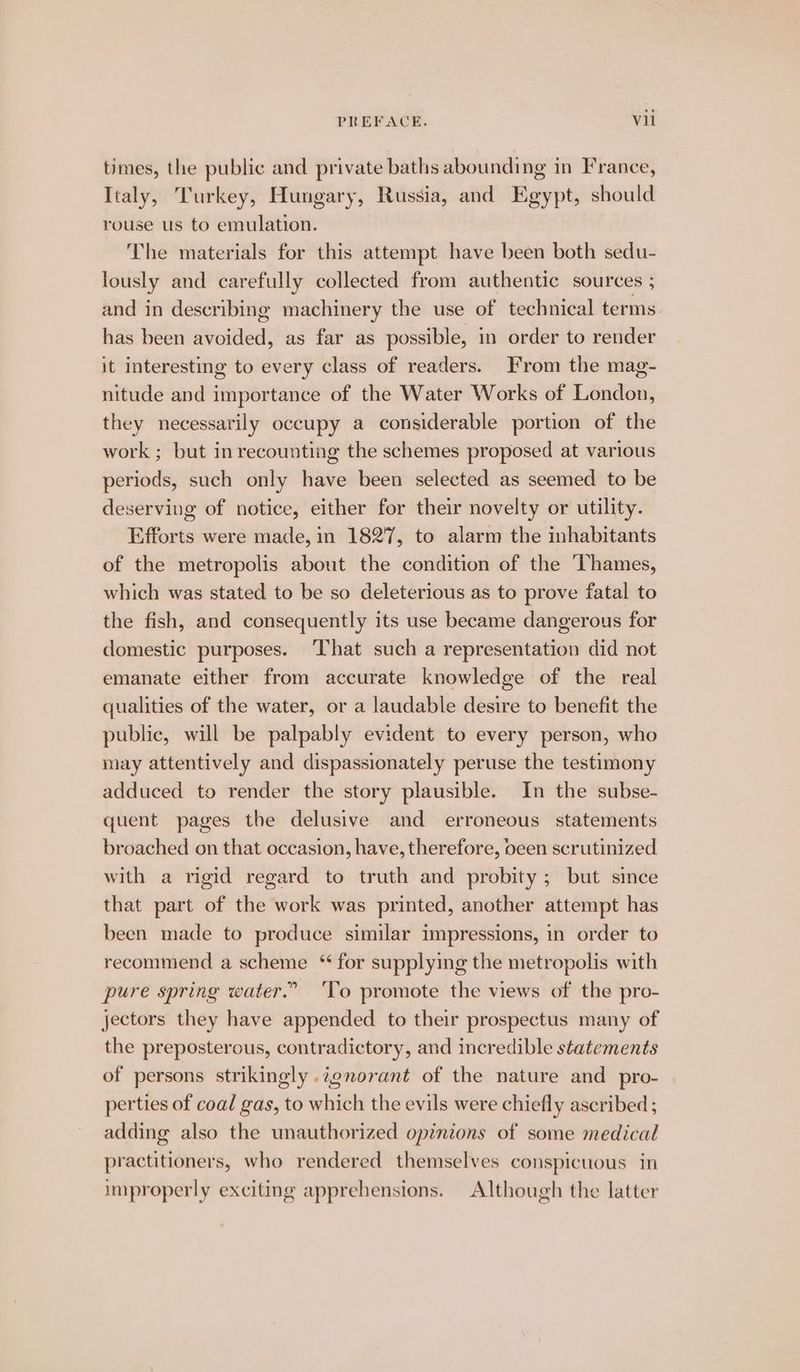 times, the public and private baths abounding in France, Italy, Turkey, Hungary, Russia, and Egypt, should rouse us to emulation. The materials for this attempt have been both sedu- lously and carefully collected from authentic sources ; and in describing machinery the use of technical terms has been avoided, as far as possible, in order to render it interesting to every class of readers. From the mag- nitude and importance of the Water Works of London, they necessarily occupy a considerable portion of the work ; but in recounting the schemes proposed at various periods, such only have been selected as seemed to be deserving of notice, either for their novelty or utility. Efforts were made, in 1827, to alarm the inhabitants of the metropolis about the condition of the Thames, which was stated to be so deleterious as to prove fatal to the fish, and consequently its use became dangerous for domestic purposes. That such a representation did not emanate either from accurate knowledge of the real qualities of the water, or a laudable desire to benefit the public, will be palpably evident to every person, who may attentively and dispassionately peruse the testimony adduced to render the story plausible. In the subse- quent pages the delusive and erroneous statements broached on that occasion, have, therefore, oeen scrutinized. with a rigid regard to truth and probity; but since that part of the work was printed, another attempt has been made to produce similar impressions, in order to recommend a scheme “ for supplying the metropolis with pure spring water.” ‘To promote the views of the pro- jectors they have appended to their prospectus many of the preposterous, contradictory, and incredible statements of persons strikingly .7gnorant of the nature and _ pro- perties of coal gas, to which the evils were chiefly ascribed ; adding also the unauthorized opinions of some medical practitioners, who rendered themselves conspicuous in improperly exciting apprehensions. Although the latter