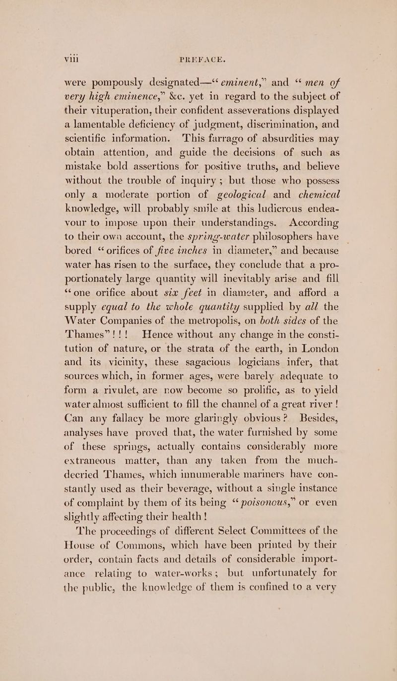 were pompously designated—‘‘ eminent,” and ‘‘ men of very high eminence,” &amp;c. yet in regard to the subject of their vituperation, their confident asseverations displayed a lamentable deficiency of judgment, discrimination, and scientific information. This farrago of absurdities may obtain attention, and guide the decisions of such as mistake bold assertions for positive truths, and believe without the trouble of inquiry ; but those who possess only a moderate portion of geological and chemical knowledge, will probably smile at this ludicrous endea- vour to Impose upon their understandings. According to their owa account, the spring-water philosophers have bored ‘orifices of five znches in diameter,” and because water has risen to the surface, they conclude that a pro- portionately large quantity will inevitably arise and fill ‘one orifice about six feet in diameter, and afford a supply equal to the whole quantity supplied by all the Water Companies of the metropolis, on both sides of the Thames”!!! Hence without any change in the consti- tution of nature, or the strata of the earth, im London and its vicinity, these sagacious logicians infer, that sources which, in former ages, were barely adequate to form a rivulet, are now become so prolific, as to yield water almost sufficient to fill the channel of a great river ! Can any fallacy be more glaringly obvious? Besides, analyses have proved that, the water furnished by some of these springs, actually contains considerably more extraneous matter, than any taken from the much- decried Thames, which innumerable mariners have con- stantly used as their beverage, without a single instance of complaint by them of its being “ poisonous,” or even slightly affecting their health! The proceedings of different Select Committees of the House of Commons, which have been printed by their order, contain facts and details of considerable import- ance relating to water-works; but unfortunately for the public, the knowledge of them is confined to a very