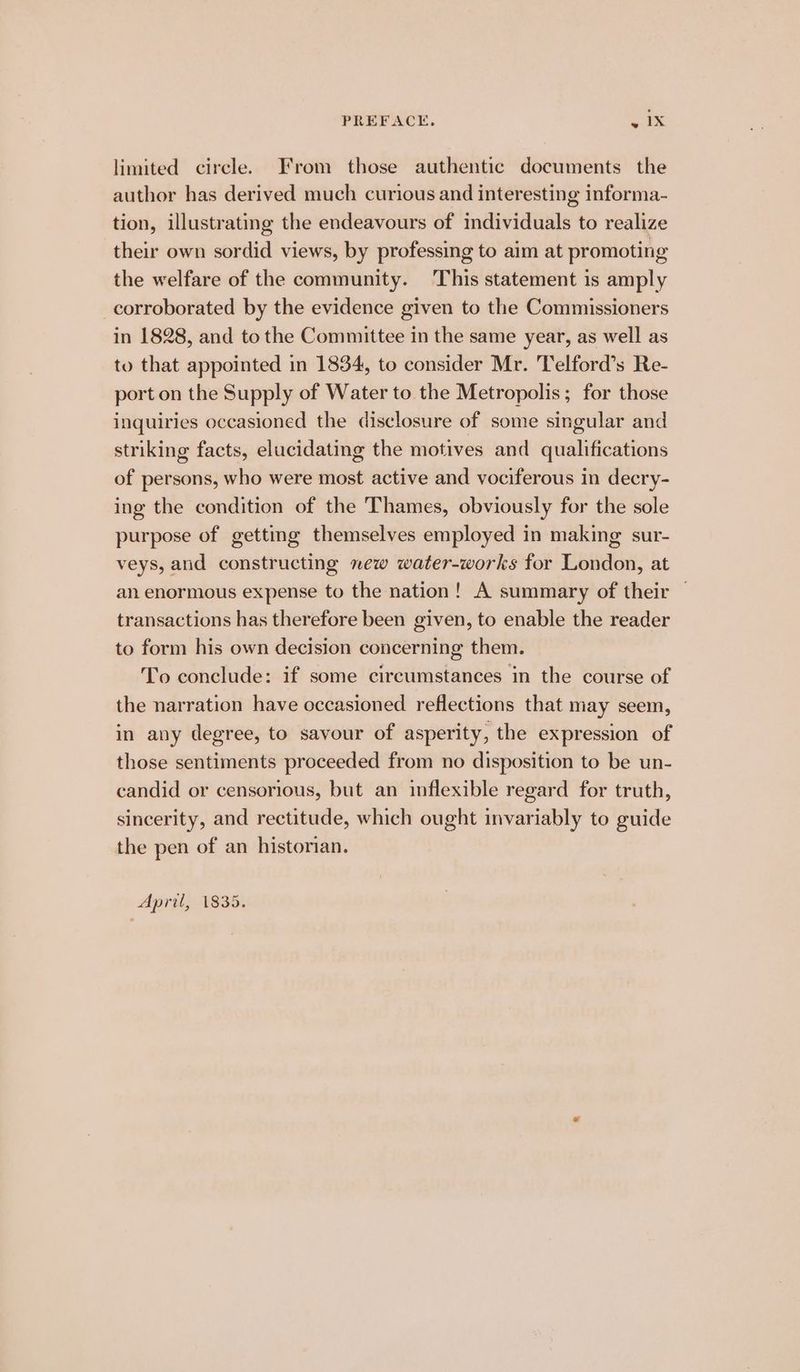 PREFACE, ie | 4 limited circle. From those authentic documents the author has derived much curious and interesting informa- tion, illustrating the endeavours of individuals to realize their own sordid views, by professing to aim at promoting the welfare of the community. This statement is amply corroborated by the evidence given to the Commissioners in 1828, and to the Committee in the same year, as well as to that appointed in 1834, to consider Mr. Telford’s Re- port on the Supply of Water to the Metropolis; for those inquiries occasioned the disclosure of some singular and striking facts, elucidating the motives and qualifications of persons, who were most active and vociferous in decry- ing the condition of the Thames, obviously for the sole purpose of getting themselves employed in making sur- veys, and constructing new water-works for London, at an enormous expense to the nation! A summary of their — transactions has therefore been given, to enable the reader to form his own decision concerning them. To conclude: if some circumstances in the course of the narration have occasioned reflections that may seem, in any degree, to savour of asperity, the expression of those sentiments proceeded from no disposition to be un- candid or censorious, but an inflexible regard for truth, sincerity, and rectitude, which ought invariably to guide the pen of an historian. April, 1835.