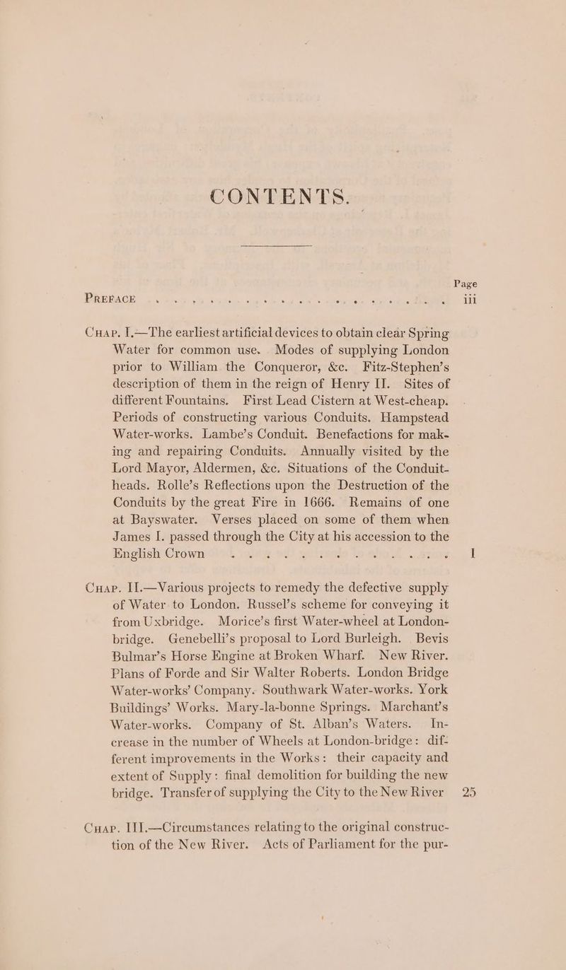 CONTENTS. | Page RRUGAOE 6 apAbuike 936 Se war he ok ee eee Sa ee a Cuap. I.—The earliest artificial devices to obtain clear Spring Water for common use. Modes of supplying London prior to William the Conqueror, &amp;c. Fitz-Stephen’s description of them in the reign of Henry II. Sites of different Fountains. First Lead Cistern at West-cheap. Periods of constructing various Conduits. Hampstead Water-works. Lambe’s Conduit. Benefactions for mak- ing and repairing Conduits. Annually visited by the Lord Mayor, Aldermen, &amp;c. Situations of the Conduit- heads. Rolle’s Reflections upon the Destruction of the Conduits by the great Fire in 1666. Remains of one at Bayswater. Verses placed on some of them when James I. passed through the City at his accession to the Englisch Crows. ium ol) ptueeds to eho 1 anaes 9 I Cuap. II].—Various projects to remedy the defective supply of Water to London. Russel’s scheme for conveying it from Uxbridge. Morice’s first Water-wheel at London- bridge. Genebelli’s proposal to Lord Burleigh. | Bevis Bulmar’s Horse Engine at Broken Wharf. New River. Plans of Forde and Sir Walter Roberts. London Bridge Water-works’ Company. Southwark Water-works. York Buildings’ Works. Mary-la-bonne Springs. Marchant’s Water-works. Company of St. Alban’s Waters. In- crease in the number of Wheels at London-bridge: dif- ferent improvements in the Works: their capacity and extent of Supply: final demolition for building the new bridge. Transfer of supplying the City to the NewRiver 25 Cuap. [1].—Circumstances relating to the original construc- tion of the New River. Acts of Parliament for the pur-