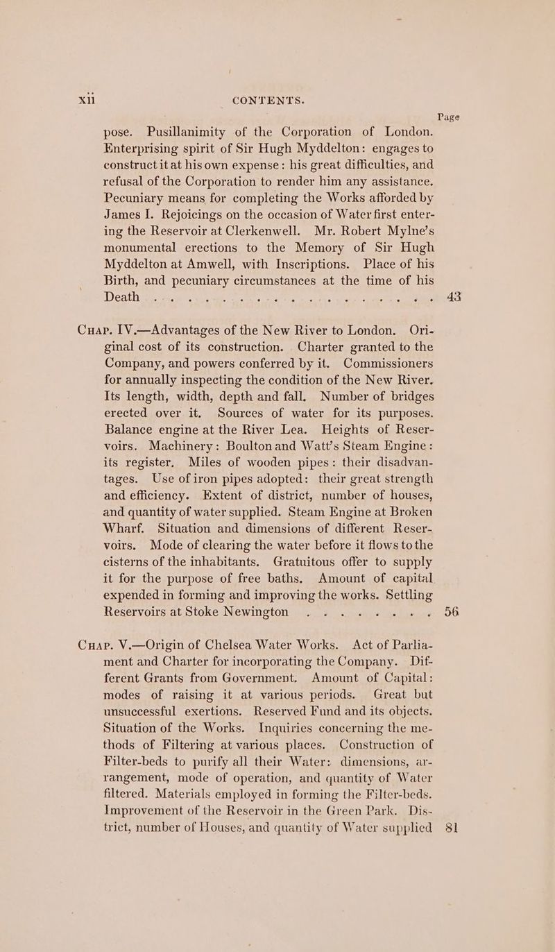 Page pose. Pusillanimity of the Corporation of London. Enterprising spirit of Sir Hugh Myddelton: engages to construct it at hisown expense: his great difficulties, and refusal of the Corporation to render him any assistance. Pecuniary means for completing the Works afforded by James I. Rejoicings on the occasion of Water first enter- ing the Reservoir at Clerkenwell. Mr. Robert Mylne’s monumental erections to the Memory of Sir Hugh Myddelton at Amwell, with Inscriptions. Place of his Birth, and pecuniary circumstances at the time of his Det wa. sae «He TR ee tye haa ee ORs. oy aes oe Cuap. [V.—Advantages of the New River to London. Ori- ginal cost of its construction. Charter granted to the Company, and powers conferred by it. Commissioners for annually inspecting the condition of the New River. Its length, width, depth and fall. Number of bridges erected over it. Sources of water for its purposes. Balance engine at the River Lea. Heights of Reser- voirs. Machinery: Boultonand Watt’s Steam Engine: its register, Miles of wooden pipes: their disadvan- tages. Use of iron pipes adopted: their great strength and efficiency. Extent of district, number of houses, and quantity of water supplied. Steam Engine at Broken Wharf. Situation and dimensions of different Reser- voirs. Mode of clearing the water before it flows tothe cisterns of the inhabitants. Gratuitous offer to supply it for the purpose of free baths. Amount of capital. expended in forming and improving the works. Settling Reservoirs at Stoke Newington . =. .. « «+ « 56 Cuap. V.—Origin of Chelsea Water Works. Act of Parlia- ment and Charter for incorporating the Company. Dif- ferent Grants from Government. Amount of Capital: modes of raising it at various periods. Great but unsuccessful exertions. Reserved Fund and its objects. Situation of the Works. Inquiries concerning the me- thods of Filtering at various places. Construction of Filter-beds to purify all their Water: dimensions, ar- rangement, mode of operation, and quantity of Water filtered. Materials employed in forming the Filter-beds. Improvement of the Reservoir in the Green Park. Dis- trict, number of Houses, and quantity of Water supplied 81