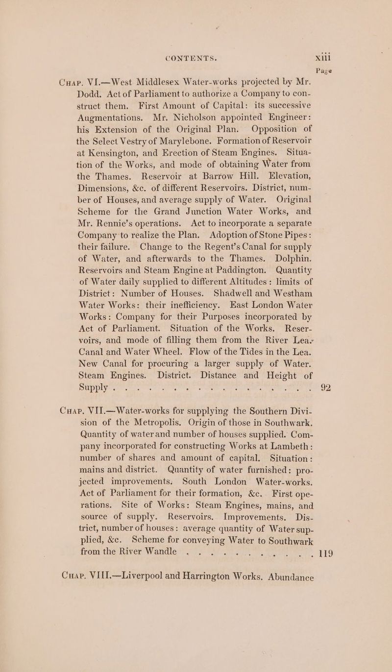Page Cuap. VI.—West Middlesex Water-works projected by Mr. Dodd. Act of Parliament to authorize a Company to con- struct them. First Amount of Capital: its successive Augmentations. Mr. Nicholson appointed Engineer: his Extension of the Original Plan. Opposition of the Select Vestry of Marylebone. Formation of Reservoir at Kensington, and Erection of Steam Engines. Situa- tion of the Works, and mode of obtaining Water from the Thames. Reservoir at Barrow Hill. Elevation, Dimensions, &amp;c. of different Reservoirs. District, num- ber of Houses, and average supply of Water. Original Scheme for the Grand Junction Water Works, and Mr. Rennie’s operations. Act to incorporate a separate Company to realize the Plan. Adoption of Stone Pipes: their failure. Change to the Regent’s Canal for supply of Water, and afterwards to the Thames. Dolphin. Reservoirs and Steam Engine at Paddington. Quantity of Water daily supplied to different Altitudes: limits of District: Number of Houses. Shadwell and Westham Water Works: their inefficiency. East London Water Works: Company for their Purposes incorporated by Act of Parliament. Situation of the Works. Reser- voirs, and mode of filling them from the River Leas Canal and Water Wheel. Flow of the Tides in the Lea. New Canal for procuring a larger supply of Water. Steam Engines. District. Distance and Height of UE ge ee ss Ug gS ge eal gine MTD oMRR Te OD Cap, VII.—Water-works for supplying the Southern Divi- sion of the Metropolis. Origin of those in Southwark. Quantity of waterand number of houses supplied. Com- pany incorporated for constructing Works at Lambeth: number of shares and amount of capital. Situation: mains and district. Quantity of water furnished: pro- jected improvements: South London Water-works. Act of Parliament for their formation, &amp;c. First ope- rations. Site of Works: Steam Engines, mains, and source of supply. Reservoirs. Improvements. Dis- trict, number of houses: average quantity of Water sup- plied, &amp;c. Scheme for conveying Water to Southwark fom tue River Wantlet oo) ar nat gee et PPO Cuap. VIII.—Liverpool and Harrington Works. Abundance