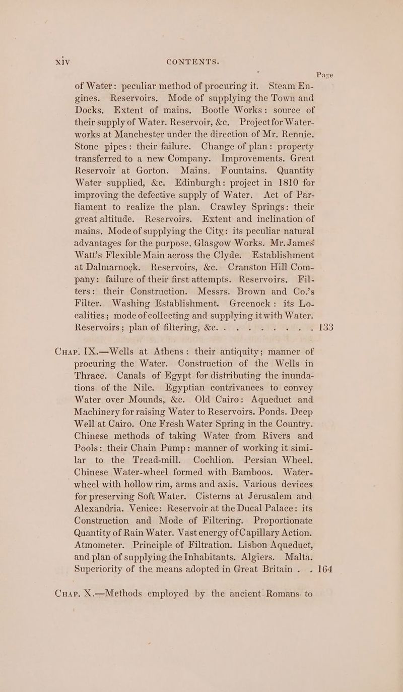 of Water: peculiar method of procuring it. Steam En- gines. Reservoirs. Mode of supplying the Town and Docks. Extent of mains. Bootle Works: source of their supply of Water. Reservoir, &amp;c. Project for Water- works at Manchester under the direction of Mr. Rennie. Stone pipes: their failure. Change of plan: property transferred to a new Company. Improvements. Great Reservoir at Gorton. Mains. Fountains. Quantity Water supplied, &amp;c. Edinburgh: project in 1810 for improving the defective supply of Water. Act of Par- hament to realize the plan. Crawley Springs: their great altitude. Reservoirs. Extent and inclination of mains, Mode of supplying the City: its peculiar natural advantages for the purpose. Glasgow Works. Mr. James Watt’s Flexible Main across the Clyde. Establishment at Dalmarnock. Reservoirs, &amp;c. Cranston Hill Com- pany: failure of their first attempts. Reservoirs. Fil- ters: their Construction. Messrs. Brown and Co.’s Filter. Washing Establishment. Greenock: its Lo- calities; mode of collecting and supplying it with Water. Reservoirs; plan of filtering, &amp;c. . procuring the Water. Construction of the Wells in Thrace. Canals of Egypt for distributing the inunda- tions of the Nile. Egyptian contrivances to convey Water over Mounds, &amp;c. Old Cairo: Aqueduct and Machinery for raising Water to Reservoirs, Ponds. Deep Well at Cairo. One Fresh Water Spring in the Country. Chinese methods of taking Water from Rivers and Pools: their Chain Pump: manner of working it simi- lar to the Tread-mill. Cochlion. Persian Wheel. Chinese Water-wheel formed with Bamboos. Water- wheel with hollow rim, arms and axis. Various devices for preserving Soft Water. Cisterns at Jerusalem and Alexandria. Venice: Reservoir at the Ducal Palace: its Construction and Mode of Filtering. Proportionate Quantity of Rain Water. Vast energy of Capillary Action. Atmometer. Principle of Filtration. Lisbon Aqueduct, and plan of supplying the Inhabitants. Algiers. Malta. Superiority of the means adopted in Great Britain. . ! Page 164