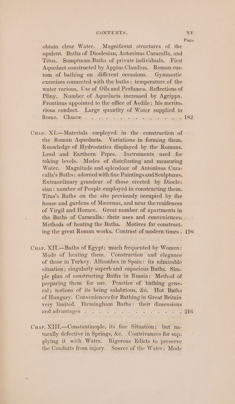 Page obtain clear Water. Magnificent structures of the opulent. Baths of Dioclesian, Antoninus Caracalla, and Titus. Sumptuous Baths of private individuals. First Aqueduct constructed by Appius Claudius. Roman cus- tom of bathing on different occasions. Gymnastic exercises connected with the baths: temperature of the water various. Use of Oils and Perfumes. Reflections of Pliny. Number of Aqueducts increased by Agrippa. Frontinus appointed to the office of Aedile: his merito- rious conduct. Large quantity of Water supplied to Rome. Cloace . ‘ iia . 182 Cuap. XI.—Materials employed in the construction of the Roman Aqueducts. Variations in forming them. Knowledge of Hydrostatics displayed by the Romans. Lead and Earthern Pipes. Instruments used for taking levels. Modes of distributing and measuring Water. Magnitude and splendour of Antoninus Cara- calla’s Baths; adorned with fine Paintings and Sculptures, Extraordinary grandeur of those erected by Diocle- sian: number of People employed in constructing them. Titus’s Baths on the site previously occupied by the house and gardens of Mecenas, and near the residences of Virgil and Horace. Great number of apartments in the Baths of Caracalla: their uses and conveniences. - Methods of heating the Baths. Motives for construct- ing the great Roman works. Contrast of modern times . 198 Cuap. XIT.—Baths of Egypt; much frequented by Women: Mode of heating them. Construction and elegance of those in Turkey. Alhambra in Spain: its admirable situation; singularly superb and capacious Baths. Sim- ple plan of constructing Baths in Russia: Method of preparing them for use. Practice of bathing gene- ral; notions of its being salubrious, &amp;c. Hot Baths of Hungary. Conveniences for Bathing in Great Britain very limited. Birmingham Baths: their dimensions and p@vantages ef 7 MP ce 2a ener e Oem ieen Meee ont Cuap. XIII.—Constantinople, its fine Situation; but na- turally defective in Springs, &amp;c. _Contrivances for sup- plying it with Water. Rigorous Edicts to preserve the Conduits from injury. Source of the Water; Mode