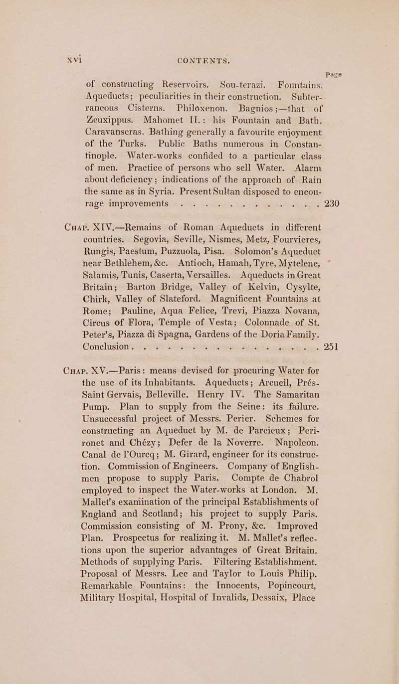 of constructing Reservoirs. Sou-terazi. Fountains. Aqueducts; peculiarities in their construction. Subter- raneous Cisterns. Philoxenon. Bagnios;—that of Zeuxippus. Mahomet II.: his Fountain and Bath. Caravanseras. Bathing generally a favourite enjoyment of the Turks. Public Baths numerous in Constan- tinople. Water-works confided to a particular class of men. Practice of persons who sell Water. Alarm about deficiency ; indications of the approach of Rain the same as in Syria. Present Sultan disposed to encou- rage improvements countries. Segovia, Seville, Nismes, Metz, Fourvieres, Rungis, Paestum, Puzzuola, Pisa. Solomon’s Aqueduct near Bethlehem, &amp;c. Antioch, Hamah, Tyre, Mytelene, Salamis, Tunis, Caserta, Versailles. Aqueducts in Great Britain; Barton Bridge, Valley of Kelvin, Cysylte, Chirk, Valley of Slateford. Magnificent Fountains at Rome; Pauline, Aqua Felice, Trevi, Piazza Novana, Cireus of Flora, Temple of Vesta; Colonnade of St. Peter’s, Piazza di sli Gardens of the Doria Family. Conclusion. . . pigs Sable tie etn reg oe Ze the use of its Inhabitants. Aqueducts; Arcueil, Prés- Saint Gervais, Belleville. Henry IV. The Samaritan Pump. Plan to supply from the Seine: its failure. Unsuccessful project of Messrs. Perier. Schemes for constructing an Aqueduct by M. de Parcieux; Peri- ronet and Chézy; Defer de la Noverre. Napoleon. Canal de l’Oureq; M. Girard, engineer for its construc- tion. Commission of Engineers. Company of English- men propose to supply Paris. Compte de Chabrol employed to inspect the Water-works at London. M. Mallet’s examination of the principal Establishments of England and Scotland; his project to supply Paris. Commission consisting of M. Prony, &amp;c. Improved Plan. Prospectus for realizing it. M. Mallet’s reflec- tions upon the superior advantages of Great Britain. Methods of supplying Paris. Filtering Establishment. Proposal of Messrs. Lee and Taylor to Louis Philip. Remarkable Fountains: the Innocents, Popincourt, Military Hospital, Hospital of Invalids, Dessaix, Place Page