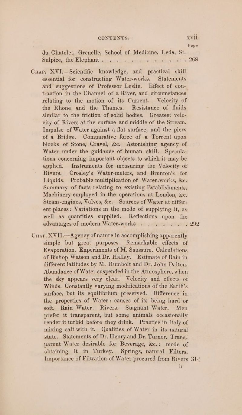, Page du Chatelet, Grenelle, School of Medicme, Leda, St. Sulpier, the Klephant speci: ik “+ cvsttehire temmec@nce orhh 6 208 Cuap. XVI.—Scientific knowledge, and practical skill essential for constructing Water-works. Statements and suggestions of Professor Leslie. Effect of con- traction in the Channel of a River, and circumstances relating to the motion of its Current. Velocity of: the Rhone and the Thames. Resistance of fluids similar to the friction of solid bodies. Greatest velo- city of Rivers at the surface and middle of the Stream. Impulse of Water against a flat surface, and the piers of a Bridge. Comparative force of a Torrent upon blocks of Stone, Gravel, &amp;c. Astonishing agency of Water under the guidance of human skill. Specula- -tions concerning important objects to which it may be applied. Instruments for measuring the Velocity of Rivers. Crosley’s Water-meters, and Brunton’s for Liquids. Probable multiplication of Water-works, &amp;c. Summary of facts relating to existing Establishments. Machinery employed in the operations at London, &amp;c. Steam-engines, Valves, &amp;c. Sources of Water at differ- ent places: Variations in the mode of supplying it, as well as quantities supplied. Reflections upon the advantages of modern Water-works . . . . . . . 292 Cuap. XVII.—Agency of nature in accomplishing apparently simple but great purposes. Remarkable effects of Evaporation. Experiments of M. Saussure. Calculations of Bishop Watson and Dr. Halley. Estimate of Rain in different latitudes by M. Humbolt and Dr. John Dalton, Abundance of Water suspended in the Atmosphere, when the sky appears very clear. Velocity and effects of Winds. Constantly varying modifications of the Earth’s surface, but its equilibrium presetved. Difference in the properties of Water: causes of its being hard or soft. Rain Water. Rivers. Stagnant Water. Men prefer it transparent, but some animals occasionally render it turbid before they drink. Practice in Italy of mixing salt with it. Qualities of Water in its natural state. Statements of Dr. Henry and Dr. Turner. Trans- parent Water desirable for Beverage, &amp;c.: mode of obtaining it in Turkey. Springs, natural Filters. Importance of Filtration of Water procured from Rivers 314 b