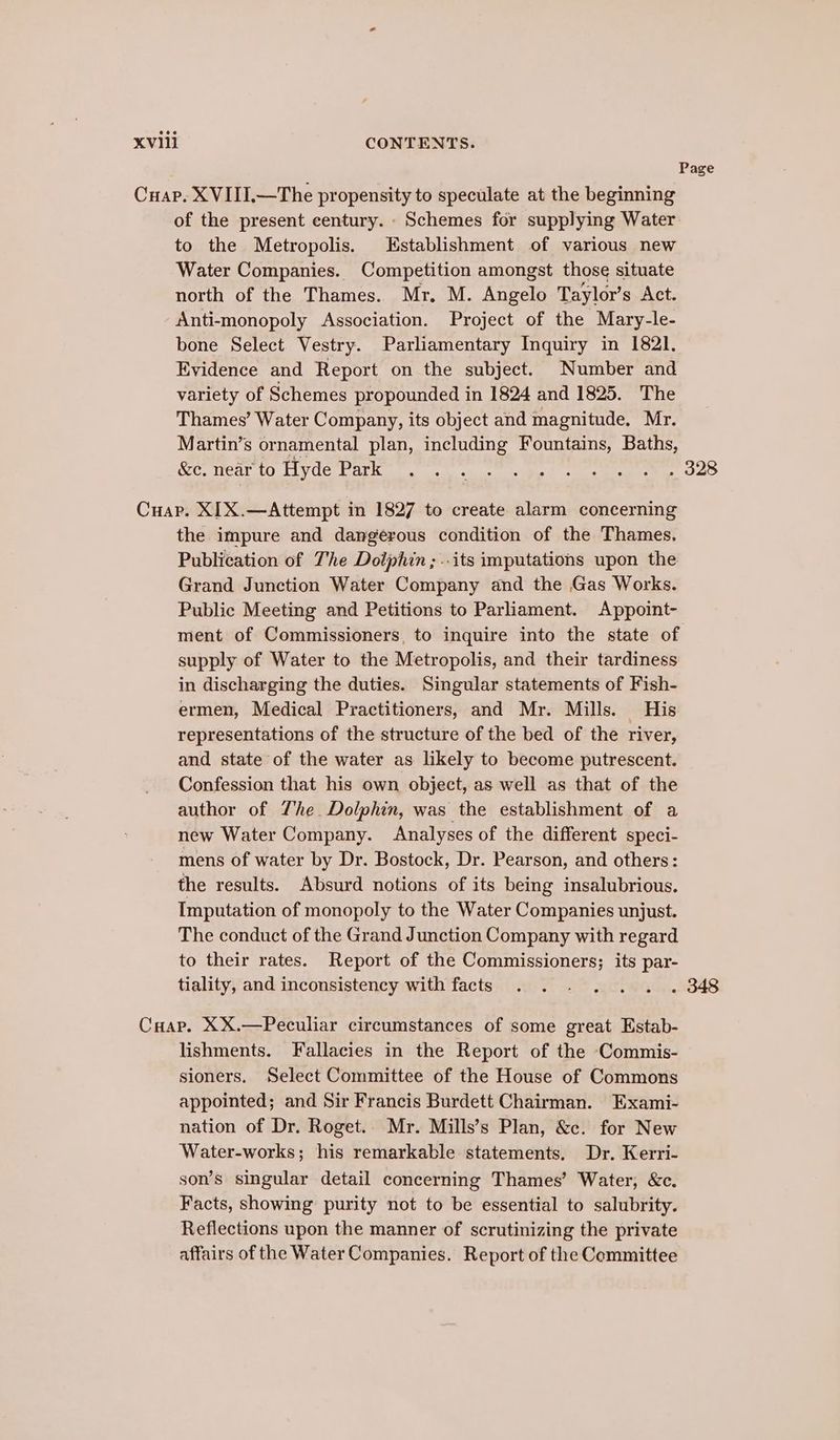 Page Cuap. XVIII.—The propensity to speculate at the beginning of the present century. - Schemes for supplying Water to the Metropolis. Establishment of various new Water Companies. Competition amongst those situate north of the Thames. Mr. M. Angelo Taylor’s Act. Anti-monopoly Association. Project of the Mary-le- bone Select Vestry. Parliamentary Inquiry in 1821. Evidence and Report on the subject. Number and variety of Schemes propounded in 1824 and 1825. The Thames’ Water Company, its object and magnitude, Mr. Martin’s ornamental plan, including Fountains, Baths, Kor wear to tlyde batkir. onan abet te eee OOS Cuap. XIX.—Attempt in 1827 to create alarm concerning the impure and dangerous condition of the Thames. Publication of The Dolphin; ..its imputations upon the Grand Junction Water Company and the Gas Works. Public Meeting and Petitions to Parliament. Appoint- ment of Commissioners, to inquire into the state of supply of Water to the Metropolis, and their tardiness in discharging the duties. Singular statements of Fish- ermen, Medical Practitioners, and Mr. Mills. His representations of the structure of the bed of the river, and state of the water as likely to become putrescent. Confession that his own object, as well as that of the author of The. Dolphin, was the establishment of a new Water Company. Analyses of the different speci- mens of water by Dr. Bostock, Dr. Pearson, and others: the results. Absurd notions of its being insalubrious. Imputation of monopoly to the Water Companies unjust. The conduct of the Grand Junction Company with regard to their rates. Report of the Commissioners; its par- tiality, and inconsistency with facts . . . . . . . 348 Cuap. XX.—Peculiar circumstances of some great Estab- lishments. Fallacies in the Report of the -Commis- sioners. Select Committee of the House of Commons appointed; and Sir Francis Burdett Chairman. Exami- nation of Dr. Roget. Mr. Mills’s Plan, &amp;c. for New Water-works; his remarkable statements. Dr. Kerri- son’s singular detail concerning Thames’ Water, &amp;c. Facts, showing purity not to be essential to salubrity. Reflections upon the manner of scrutinizing the private affairs of the Water Companies. Report of the Committee