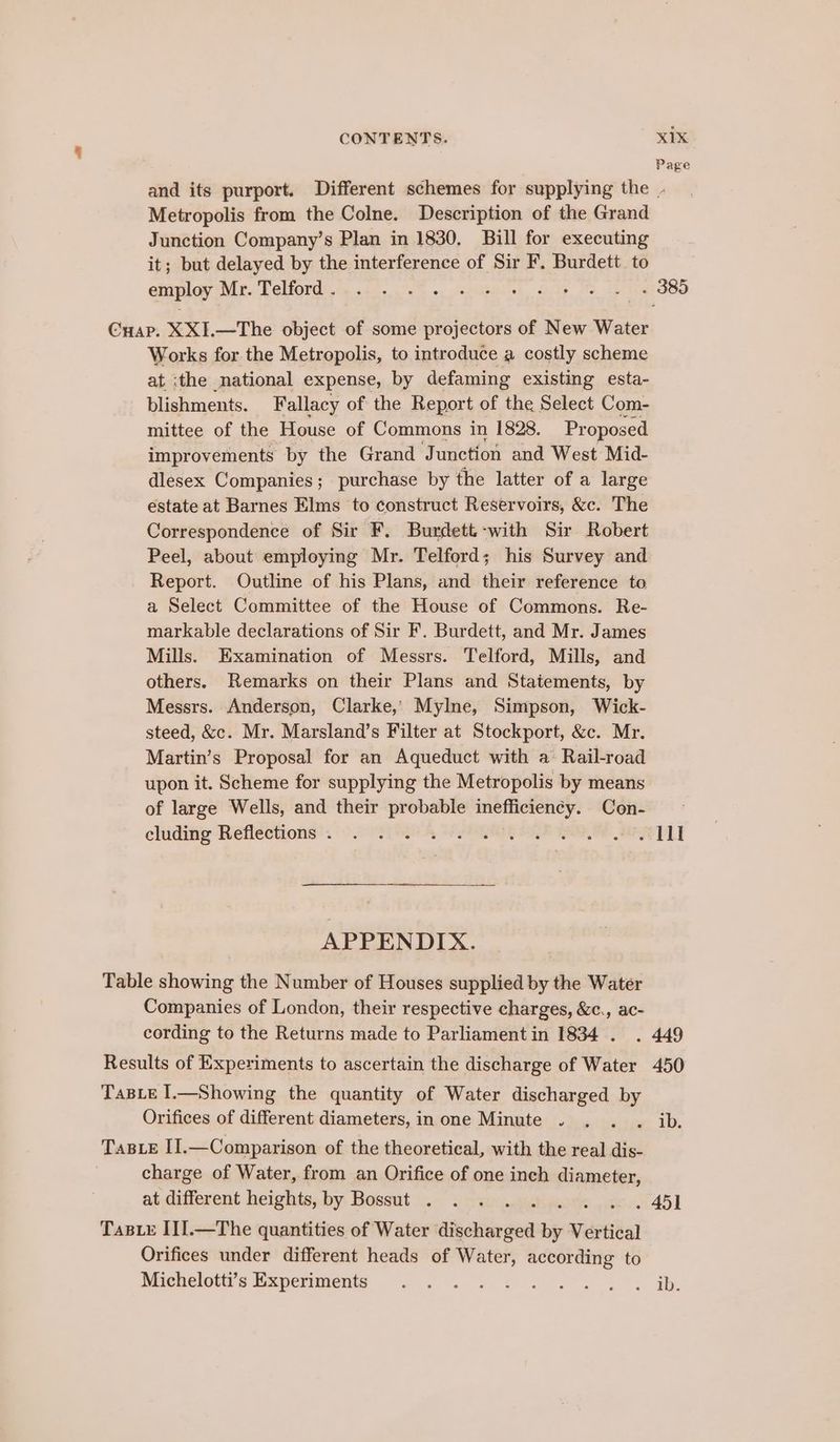 Page and its purport. Different schemes for supplying the Metropolis from the Colne. Description of the Grand Junction Company’s Plan in 1830. Bill for executing it; but delayed by the interference of Sir F. Burdett. to employ iP T CUOTEG ey tl. ee «. SeeiaeRl oh Oils. Me Ie ost OOO Cuap. XXI.—The object of some projectors of New Water Works for the Metropolis, to introduce a costly scheme at ‘the national expense, by defaming existing esta- blishments. Fallacy of the Report of the Select Com- mittee of the House of Commons in 1828. Proposed improvements by the Grand Junction and West Mid- dlesex Companies; purchase by the latter of a large estate at Barnes Elms to construct Reservoirs, &amp;c. The Correspondence of Sir F. Burdett -with Sir Robert Peel, about employing Mr. Telford; his Survey and Report. Outline of his Plans, and their reference to a Select Committee of the House of Commons. Re- markable declarations of Sir F. Burdett, and Mr. James Mills. Examination of Messrs. Telford, Mills, and others. Remarks on their Plans and Statements, by Messrs. Anderson, Clarke,» Mylne, Simpson, Wick- steed, &amp;c. Mr. Marsland’s Filter at Stockport, &amp;c. Mr. Martin’s Proposal for an Aqueduct with a Rail-road upon it. Scheme for supplying the Metropolis by means of large Wells, and their probable inefficiency. Con- chiditig Refleetions’. 6° eo Th, PQ RE Te OEP LY APPENDIX. Table showing the Number of Houses supplied by the Water Companies of London, their respective charges, &amp;c., ac- cording to the Returns made to Parliament in 1834 . . 449 Results of Experiments to ascertain the discharge of Water 450 TABLE I.—Showing the quantity of Water discharged by Orifices of different diameters, in one Minute . . . . ib. TaBLeE I].—Comparison of the theoretical, with the real dis- charge of Water, from an Orifice of one inch eas at different heights, by Bossut . . . . . 451 Tas E II].—The quantities of Water dieckienaea by Vertical Orifices under different heads of Water, according to Michelott’s Experiments . . . + i... «3 Wb.