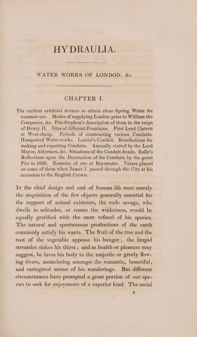 HY DRAULITIA. WATER WORKS OF LONDON, &amp;c. CHAPTER I. The earliest artificial devices to obtain clear Spring Water for common use. Modes of supplying London prior to William the Conqueror, &amp;c. Fitz-Stephen’s description of them in the reign of Henry II. Sites of different Fountains. First Lead Cistern at West-cheap. Periods of constructing various Conduits. Hampstead Water-works. Lambe’s Conduit. Benefactions for making and repairing Conduits. Annually visited by the Lord Mayor, Aldermen, &amp;c. Situations of the Conduit-heads. Rolle’s Reflections upon the Destruction of the Conduits by the great Fire in 1666. Remains of one at Bayswater. Verses placed on some of them when James I. passed through the City at his accession to the English Crown. Ir the chief design and end of human life were merely the acquisition of the few objects generally essential for the support of animal existence, the rude savage, who dwells in solitudes, or roams the wilderness, would be equally gratified with the most refined of his species. The natural and spontaneous productions of the earth commonly satisfy his wants. The fruit of the tree and the root of the vegetable appease his hunger; the limpid streamlet slakes his thirst; and as health or pleasure may suggest, he laves his body in the majestic or gently flow- ing rivers, meandering amongst the romantic, beautiful, and variegated scenes of his wanderings. But different circumstances have prompted a great portion of our spe- cies to seek for enjoyments of a superior kind. The social