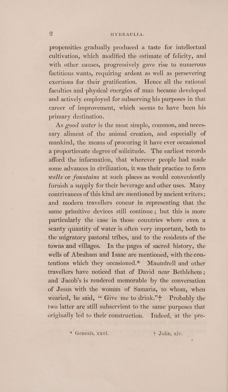 propensities gradually produced a taste for intellectual cultivation, which modified the estimate of felicity, and with other causes, progressively gave rise to numerous factitious wants, requiring ardent as well as persevering exertions for their gratification. Hence all the rational faculties and physical energies of man became developed and actively employed for subserving his purposes in that career of improvement, which seems to have been his primary destination. As good water is the most simple, common, and neces- sary aliment of the animal creation, and especially of mankind, the means of procuring it have ever occasioned a proportionate degree of solicitude. The earliest records afford the information, that wherever people had made some advances in civilization, it was their practice to form wells or fountains at such places as would conveniently furnish a supply for their beverage and other uses. Many contrivances of this kind are mentioned by ancient writers ; and modern travellers concur in representing that the same primitive devices still continue; but this is more particularly the case in those countries where even a scanty quantity of water is often very important, both to the migratory pastoral tribes, and to the residents of the towns and villages. In the pages of sacred history, the wells of Abraham and Isaac are mentioned, with the con- tentions which they occasioned.* Maundrell and other travellers have noticed that of David near Bethlehem ; and Jacob’s is rendered memorable by the conversation of Jesus with the woman of Samaria, to whom, when wearied, he said, “‘ Give me to drink.” Probably the two latter are still subservient to the same purposes that originally led to their construction. Indeed, at the pre- * Genesis, xxvi. + John, xiv.