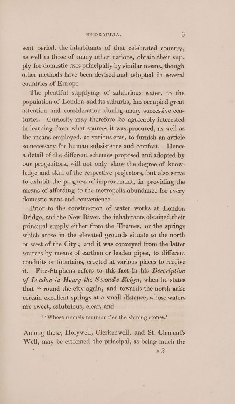 sent period, the inhabitants of that celebrated country, as well as those of many other nations, obtain their sup- ply for domestic uses principally by sumilar means, though other methods have been devised and adopted in several countries of Europe. The plentiful supplying of salubrious water, to the population of London and its suburbs, has occupied great attention and consideration during many successive cen- turies. Curiosity may therefore be agreeably interested in learning from what sources it was procured, as well as the means employed, at various eras, to furnish an article so necessary for human subsistence and comfort. Hence a detail of the different schemes proposed and adopted by our progenitors, will not only show the degree of know- ledge and skill of the respective projectors, but also serve to exhibit the progress of improvement, in providing the means of affording to the metropolis abundance for every domestic want and convenience. Prior to the construction of water works at London Bridge, and the New River, the inhabitants obtained. their principal supply either from the Thames, or the springs which arose in the elevated grounds situate to the north or west of the City ; and it was conveyed from the latter sources by means of earthen or leaden pipes, to different conduits or fountains, erected at various places to receive it. Fitz-Stephens refers to this fact in his Description of London in Henry the Second’s Reign, when he states that “ round the city again, and towards the north arise certain excellent springs at a small distance, whose waters are sweet, salubrious, clear, and “¢ ¢Whose runnels murmur o’er the shining stones.’ Among these, Holywell, Clerkenwell, and St. Clement’s Well, may be esteemed the principal, as being much the 7 B2