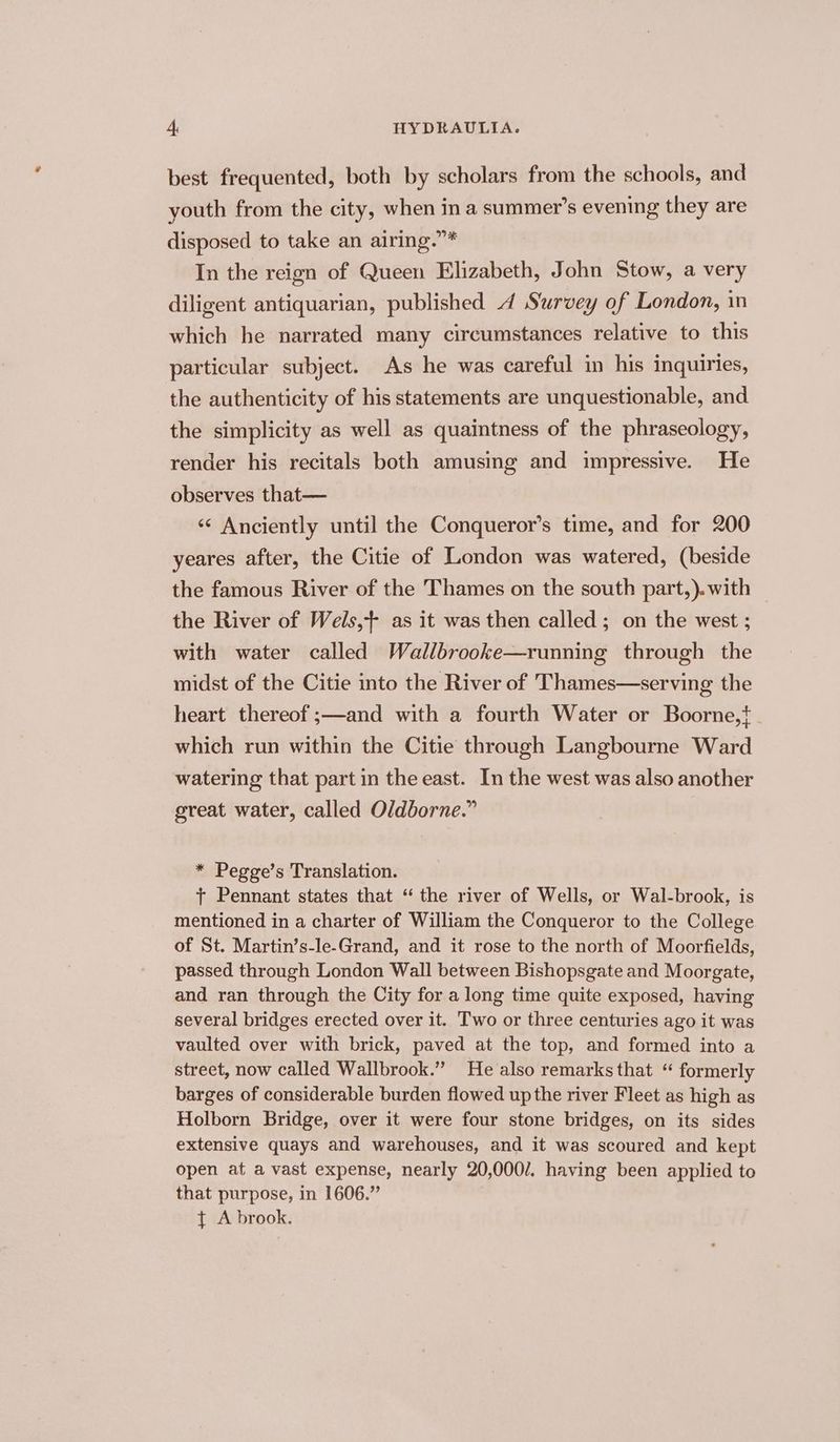 best frequented, both by scholars from the schools, and youth from the city, when in a summer’s evening they are disposed to take an airing.”* In the reign of Queen Elizabeth, John Stow, a very diligent antiquarian, published 4 Survey of London, in which he narrated many circumstances relative to this particular subject. As he was careful in his inquiries, the authenticity of his statements are unquestionable, and the simplicity as well as quaintness of the phraseology, render his recitals both amusing and impressive. He observes that— «¢ Anciently until the Conqueror’s time, and for 200 yeares after, the Citie of London was watered, (beside the famous River of the Thames on the south part,).with the River of Wels,+ as it was then called; on the west ; with water called Wallbrooke—running through the midst of the Citie into the River of Thames—serving the heart thereof ;—and with a fourth Water or Boorne,}. which run within the Citie through Langbourne Ward watering that part in the east. In the west was also another great water, called Oldborne.” * Pegge’s Translation. + Pennant states that “ the river of Wells, or Wal-brook, is mentioned in a charter of William the Conqueror to the College of St. Martin’s-le-Grand, and it rose to the north of Moorfields, passed through London Wall between Bishopsgate and Moorgate, and ran through the City for a long time quite exposed, having several bridges erected over it. Two or three centuries ago it was vaulted over with brick, paved at the top, and formed into a street, now called Wallbrook.” He also remarks that “ formerly barges of considerable burden flowed up the river Fleet as high as Holborn Bridge, over it were four stone bridges, on its sides extensive quays and warehouses, and it was scoured and kept open at a vast expense, nearly 20,000/. having been applied to that purpose, in 1606.” { A brook.