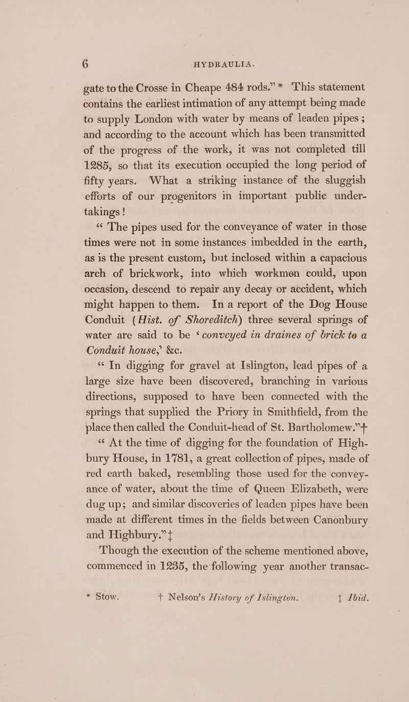gate to the Crosse in Cheape 484 rods.” * ‘This statement contains the earliest intimation of any attempt bemg made to supply London with water by means of leaden pipes ; and according to the account which has been transmitted of the progress of the work, it was not completed till 1285, so that its execution occupied the long period of fifty years. What a stnking instance of the sluggish efforts of our progenitors in important public under- takings ! ‘“‘ The pipes used for the conveyance of water in those times were not in some instances imbedded in the earth, as is the present custom, but inclosed within a capacious arch of brickwork, into which workmen could, upon occasion, descend to repair any decay or accident, which might happen to them. Ina report of the Dog House Conduit (Hist. of Shoreditch) three several springs of water are said to be ‘conveyed in draines of brick te a Conduit house, &amp;c. “ In digging for gravel at Islington, lead pipes of a large size have been discovered, branching in various directions, supposed to have been connected with the springs that supplied the Priory in Smithfield, from the place then called the Conduit-head of St. Bartholomew.”+ *“* At the time of digging for the foundation of High- bury House, in 1781, a great collection of pipes, made of red earth baked, resembling those used for the convey- ance of water, about the time of Queen Elizabeth, were dug up; and similar discoveries of leaden pipes have been made at different times in the fields between Canonbury and Highbury.” t Though the execution of the scheme mentioned above, commenced in 1235, the following year another transac- * Stow. t Nelson’s History of Islington. { Lbid.