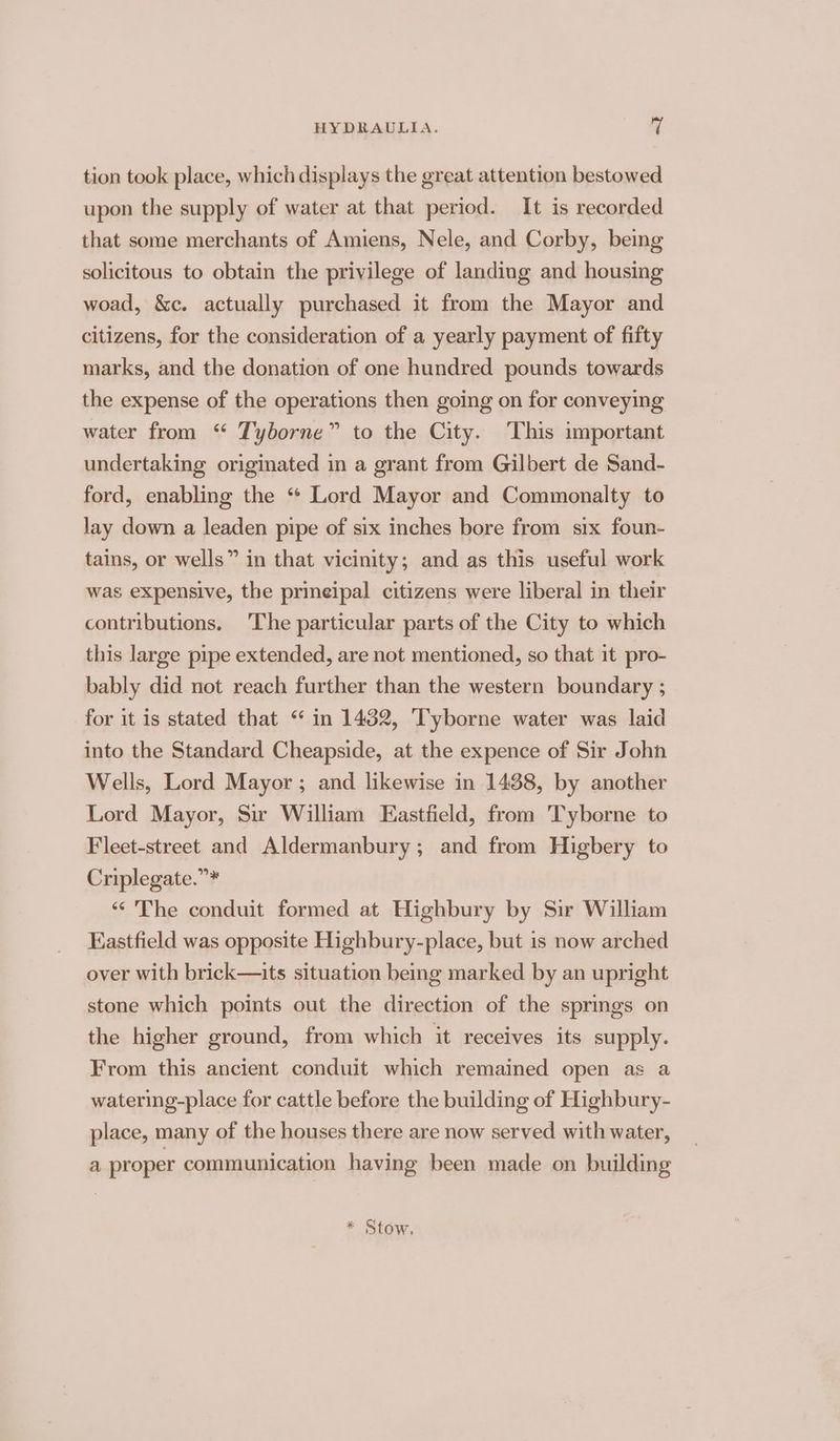 tion took place, which displays the great attention bestowed upon the supply of water at that period. It is recorded that some merchants of Amiens, Nele, and Corby, being solicitous to obtain the privilege of landing and housing woad, &amp;c. actually purchased it from the Mayor and citizens, for the consideration of a yearly payment of fifty marks, and the donation of one hundred pounds towards the expense of the operations then going on for conveying water from “ Tyborne” to the City. This important undertaking originated in a grant from Gilbert de Sand- ford, enabling the “ Lord Mayor and Commonalty to lay down a leaden pipe of six inches bore from six foun- tains, or wells” in that vicinity; and as this useful work was expensive, the prineipal citizens were liberal in their contributions. The particular parts of the City to which this large pipe extended, are not mentioned, so that it pro- bably did not reach further than the western boundary ; for it is stated that “ in 1482, T'yborne water was laid into the Standard Cheapside, at the expence of Sir John Wells, Lord Mayor ; and likewise in 1438, by another Lord Mayor, Sir William Eastfield, from Tyborne to Fleet-street and Aldermanbury; and from Higbery to Criplegate.”* “The conduit formed at Highbury by Sir William Kastfield was opposite Highbury-place, but is now arched over with brick—its situation being marked by an upright stone which points out the direction of the springs on the higher ground, from which it receives its supply. From this ancient conduit which remained open as a watering-place for cattle before the building of Highbury- place, many of the houses there are now served with water, a proper communication having been made on building