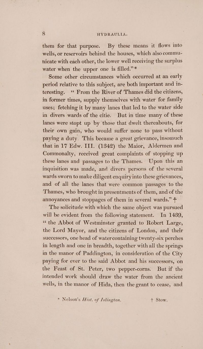 them for that purpose. By these means it flows into wells, or reservoirs behind the houses, which also commu- nicate with each other, the lower well receiving the surplus water when the upper one is filled.” * Some other circumstances which occurred at an early period relative to this subject, are both important and in- teresting. ‘ From the River of Thames did the citizens, in former times, supply themselves with water for family uses; fetching it by many lanes that led to the water side in divers wards of the citie. But in time many of these lanes were stopt up by those that dwelt thereabouts, for their own gain, who would suffer none to pass without paying a duty. This became a great grievance, insomuch that in 17 Edw. III. (1342) the Maior, Aldermen and Commonalty, received great complaints of stoppmg up these lanes and passages to the Thames. Upon this an inquisition was made, and divers persons of the several wards sworn to make diligent enquiry into these grievances, and of all the lanes that were common passages to the Thames, who brought in presentments of them, and of the annoyances and stoppages of them in several wards.” + The solicitude with which the same object was pursued will be evident from the following statement. In 1439, ‘“‘ the Abbot of Westminster granted to Robert Large, the Lord Mayor, and the citizens of London, and their successors, one head of water containing twenty-six perches in length and one in breadth, together with all the springs in the manor of Paddington, in consideration of the City paying for ever to the said Abbot and his successors, on the Feast of St. Peter, two pepper-corns. But if the intended work should draw the water from the ancient wells, in the manor of Hida, then the grant to cease, and * Nelson’s Hist. of Islington. + Stow.