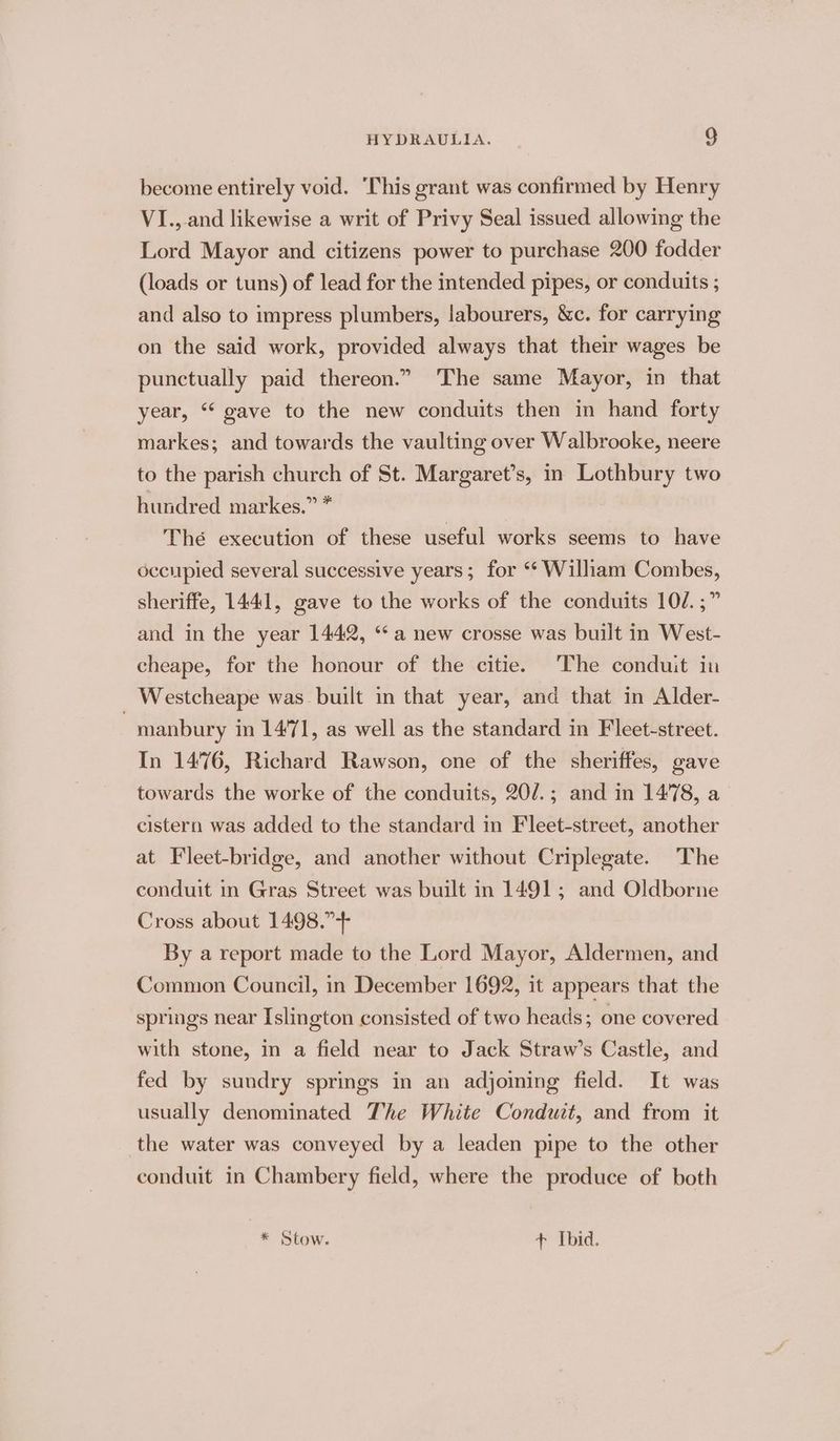 become entirely void. ‘This grant was confirmed by Henry VI.,-and likewise a writ of Privy Seal issued allowing the Lord Mayor and citizens power to purchase 200 fodder (loads or tuns) of lead for the intended pipes, or conduits ; and also to impress plumbers, labourers, &amp;c. for carrying on the said work, provided always that their wages be punctually paid thereon.” The same Mayor, in that year, “ gave to the new conduits then in hand forty markes; and towards the vaulting over Walbrooke, neere to the parish church of St. Margaret’s, in agate two hundred markes.” * Thé execution of these useful works seems to have occupied several successive years; for ‘* William Combes, sheriffe, 1441, gave to the works of the conduits 10/. ;” and in the year 1442, “a new crosse was built in West- cheape, for the honour of the citie. The conduit in Westcheape was built in that year, and that in Alder- | manbury in 14°71, as well as the standard in Fleet-street. In 1476, Richard Rawson, one of the sheriffes, gave towards the worke of the conduits, 20/.; and in 1478, a cistern was added to the standard in Fleet-street, another at Fleet-bridge, and another without Criplegate. The conduit in Gras Street was built in 1491; and Oldborne Cross about 1498.”+ By a report made to the Lord Mayor, Aldermen, and Common Council, in December 1692, it appears that the springs near Islington consisted of two heads; one covered with stone, in a field near to Jack Straw’s Castle, and fed by sundry springs in an adjoming field. It was usually denominated The White Conduit, and from it the water was conveyed by a leaden pipe to the other conduit in Chambery field, where the produce of both * Stow. + Ibid.