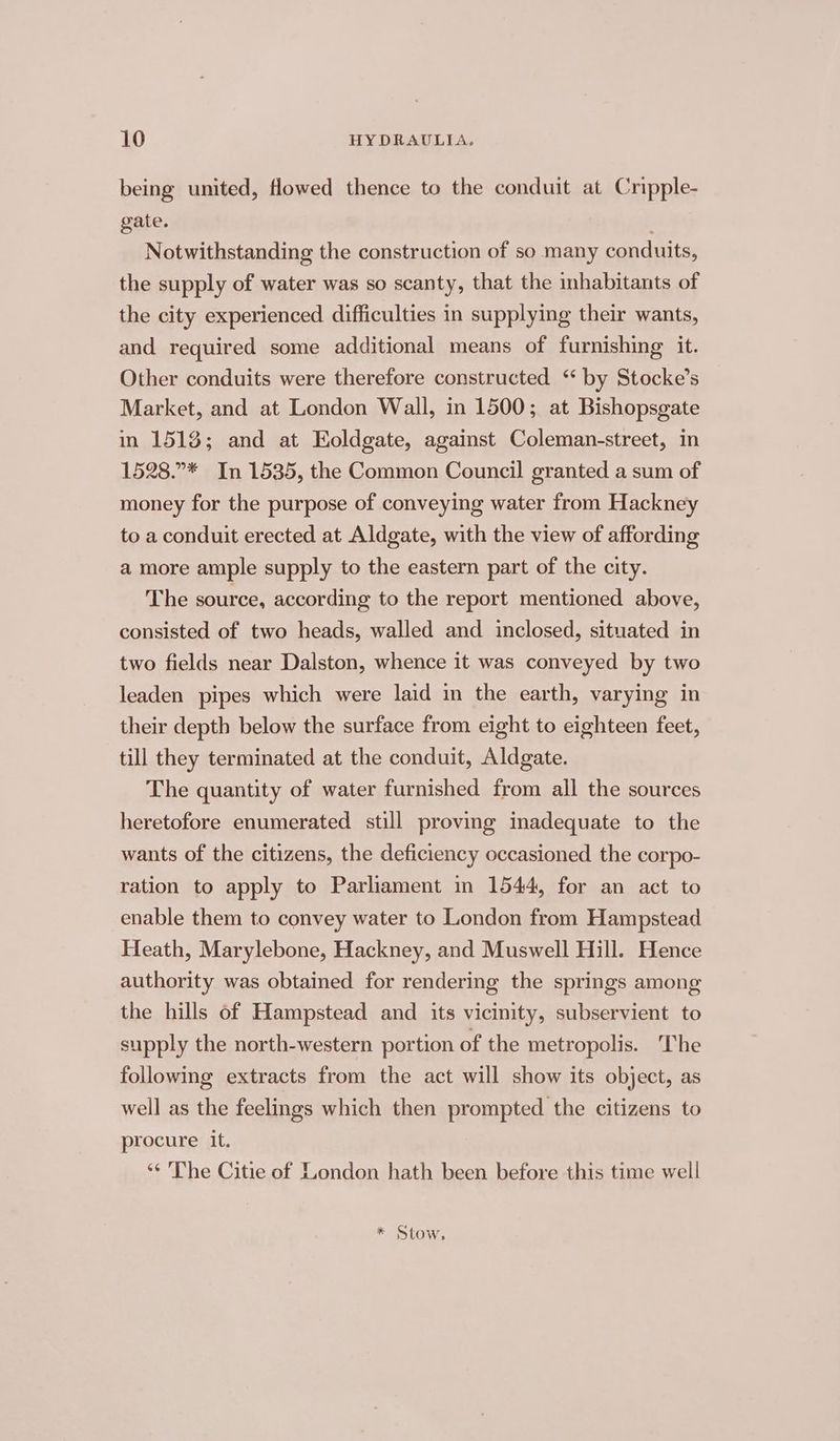 being united, flowed thence to the conduit at Cripple- gate. : Notwithstanding the construction of so many conduits, the supply of water was so scanty, that the inhabitants of the city experienced difficulties in supplying their wants, and required some additional means of furnishing it. Other conduits were therefore constructed ‘by Stocke’s Market, and at London Wall, in 1500; at Bishopsgate in 1518; and at Eoldgate, against Coleman-street, in 1528.”* In 1535, the Common Council granted a sum of money for the purpose of conveying water from Hackney to a conduit erected at Aldgate, with the view of affording a more ample supply to the eastern part of the city. The source, according to the report mentioned above, consisted of two heads, walled and inclosed, situated in two fields near Dalston, whence it was conveyed by two leaden pipes which were laid in the earth, varying in their depth below the surface from eight to eighteen feet, till they terminated at the conduit, Aldgate. The quantity of water furnished from all the sources heretofore enumerated still proving inadequate to the wants of the citizens, the deficiency occasioned the corpo- ration to apply to Parliament in 1544, for an act to enable them to convey water to London from Hampstead Heath, Marylebone, Hackney, and Muswell Hill. Hence authority was obtained for rendering the springs among the hills of Hampstead and its vicinity, subservient to supply the north-western portion of the metropolis. The following extracts from the act will show its object, as well as the feelings which then prompted the citizens to procure it. ‘* The Citie of London hath been before this time well