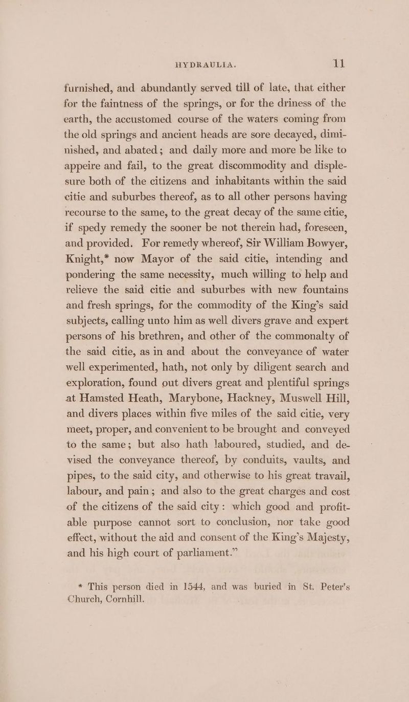 furnished, and abundantly served till of late, that either for the faintness of the springs, or for the driness of the earth, the accustomed course of the waters coming from the old springs and ancient heads are sore decayed, dimi- nished, and abated; and daily more and more be like to appeire and fail, to the great discommodity and disple- sure both of the citizens and inhabitants within the said citie and suburbes thereof, as to all other persons having recourse to the same, to the great decay of the same citie, if spedy remedy the sooner be not therein had, foreseen, and provided. For remedy whereof, Sir William Bowyer, Knight,* now Mayor of the said citie, intending and pondering the same necessity, much willing to help and relieve the said citie and suburbes with new fountains and fresh springs, for the commodity of the King’s said subjects, calling unto him as well divers grave and expert persons of his brethren, and other of the commonalty of the said citie, as in and about the conveyance of water well experimented, hath, not only by diligent search and exploration, found out divers great and plentiful springs at Hamsted Heath, Marybone, Hackney, Muswell Hill, and divers places within five miles of the said citie, very meet, proper, and convenient to be brought and conveyed to the same; but also hath laboured, studied, and de- vised the conveyance thereof, by conduits, vaults, and pipes, to the said city, and otherwise to his great travail, labour, and pain; and also to the great charges and cost of the citizens of the said city: which good and profit- able purpose cannot sort to conclusion, nor take good effect, without the aid and consent of the King’s Majesty, and his high court of parliament.” * This person died in 1544, and was buried in St. Peter’s Church, Cornhill.