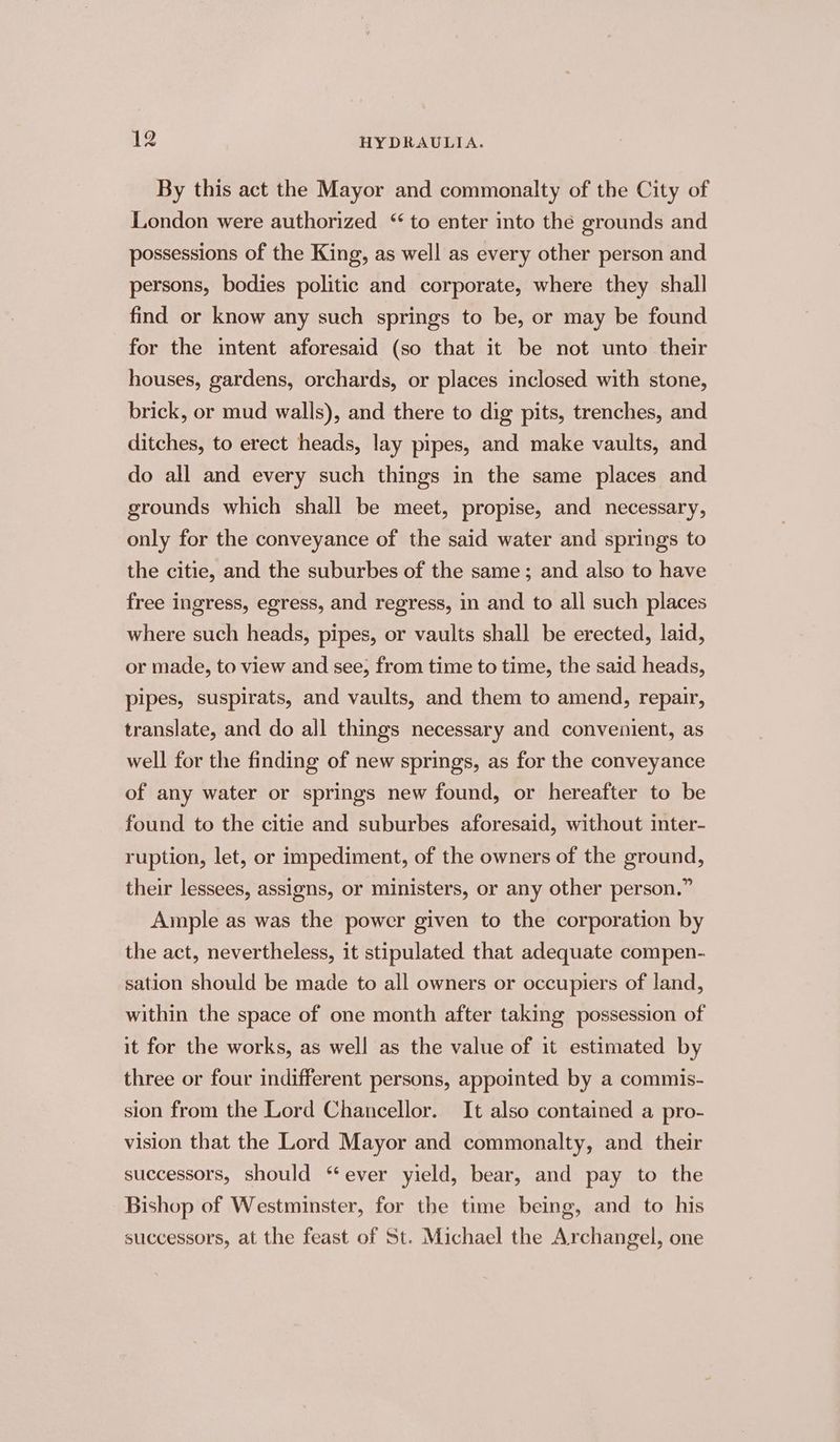 By this act the Mayor and commonalty of the City of London were authorized “ to enter into the grounds and possessions of the King, as well as every other person and persons, bodies politic and corporate, where they shall find or know any such springs to be, or may be found for the intent aforesaid (so that it be not unto their houses, gardens, orchards, or places inclosed with stone, brick, or mud walls), and there to dig pits, trenches, and ditches, to erect heads, lay pipes, and make vaults, and do all and every such things in the same places and grounds which shall be meet, propise, and necessary, only for the conveyance of the said water and springs to the citie, and the suburbes of the same; and also to have free ingress, egress, and regress, in and to all such places where such heads, pipes, or vaults shall be erected, laid, or made, to view and see, from time to time, the said heads, pipes, suspirats, and vaults, and them to amend, repair, translate, and do all things necessary and convenient, as well for the finding of new springs, as for the conveyance of any water or springs new found, or hereafter to be found to the citie and suburbes aforesaid, without inter- ruption, let, or impediment, of the owners of the ground, their lessees, assigns, or ministers, or any other person.” Ample as was the power given to the corporation by the act, nevertheless, it stipulated that adequate compen- sation should be made to all owners or occupiers of land, within the space of one month after taking possession of it for the works, as well as the value of it estimated by three or four indifferent persons, appointed by a commis- sion from the Lord Chancellor. It also contained a pro- vision that the Lord Mayor and commonalty, and their successors, should “ever yield, bear, and pay to the Bishop of Westminster, for the time being, and to his successors, at the feast of St. Michael the Archangel, one