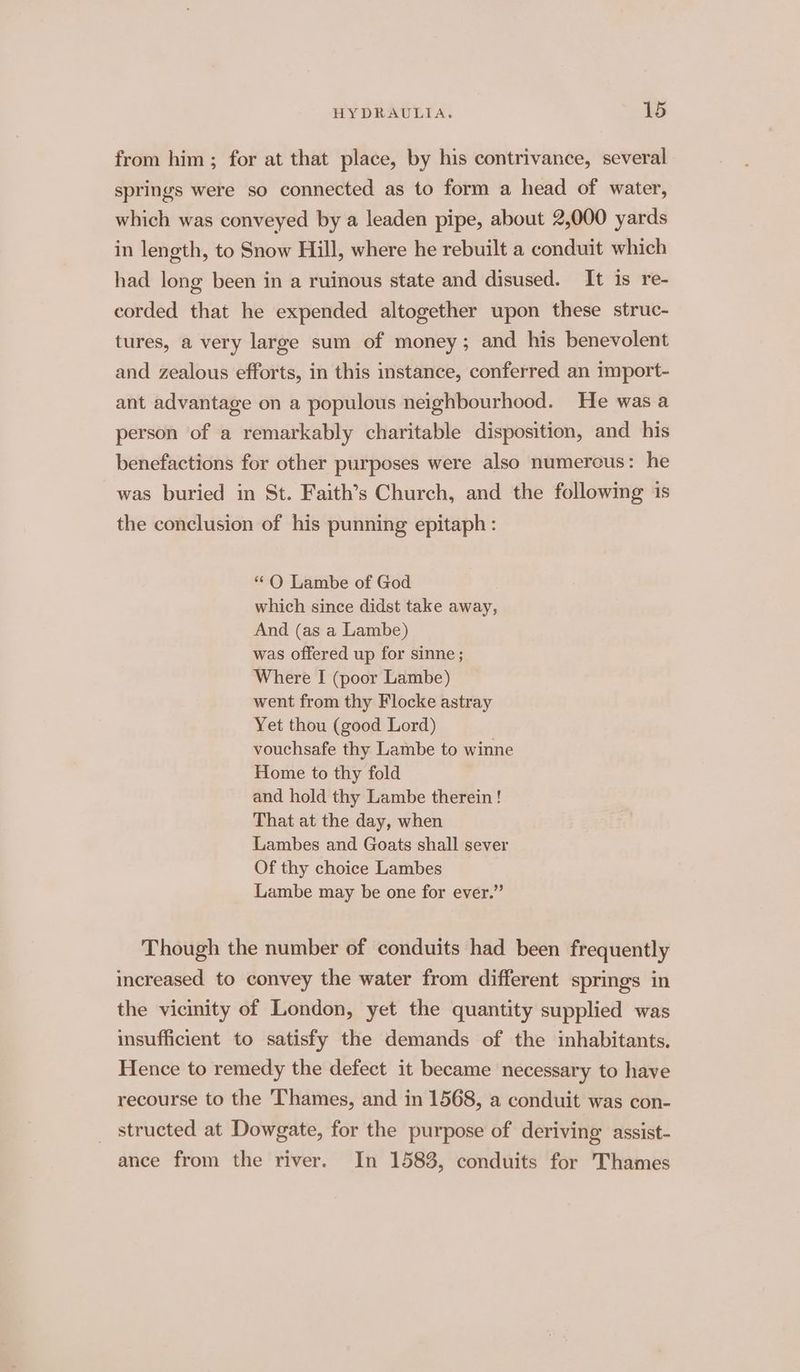 from him ; for at that place, by his contrivance, several springs were so connected as to form a head of water, which was conveyed by a leaden pipe, about 2,000 yards in length, to Snow Hill, where he rebuilt a conduit which had long been in a ruinous state and disused. It is re- corded that he expended altogether upon these struc- tures, a very large sum of money; and his benevolent and zealous efforts, in this instance, conferred an 1mport- ant advantage on a populous neighbourhood. He was a person of a remarkably charitable disposition, and his benefactions for other purposes were also numerous: he was buried in St. Faith’s Church, and the following 1s the conclusion of his punning epitaph : “ OQ Lambe of God which since didst take away, And (as a Lambe) was offered up for sinne ; Where I (poor Lambe) went from thy Flocke astray Yet thou (good Lord) vouchsafe thy Lambe to winne Home to thy fold and hold thy Lambe therein ! That at the day, when Lambes and Goats shall sever Of thy choice Lambes Lambe may be one for ever.” Though the number of conduits had been frequently increased to convey the water from different springs in the vicinity of London, yet the quantity supplied was insufficient to satisfy the demands of the inhabitants. Hence to remedy the defect it became necessary to have recourse to the Thames, and in 1568, a conduit was con- structed at Dowgate, for the purpose of deriving assist- ance from the river. In 1583, conduits for Thames