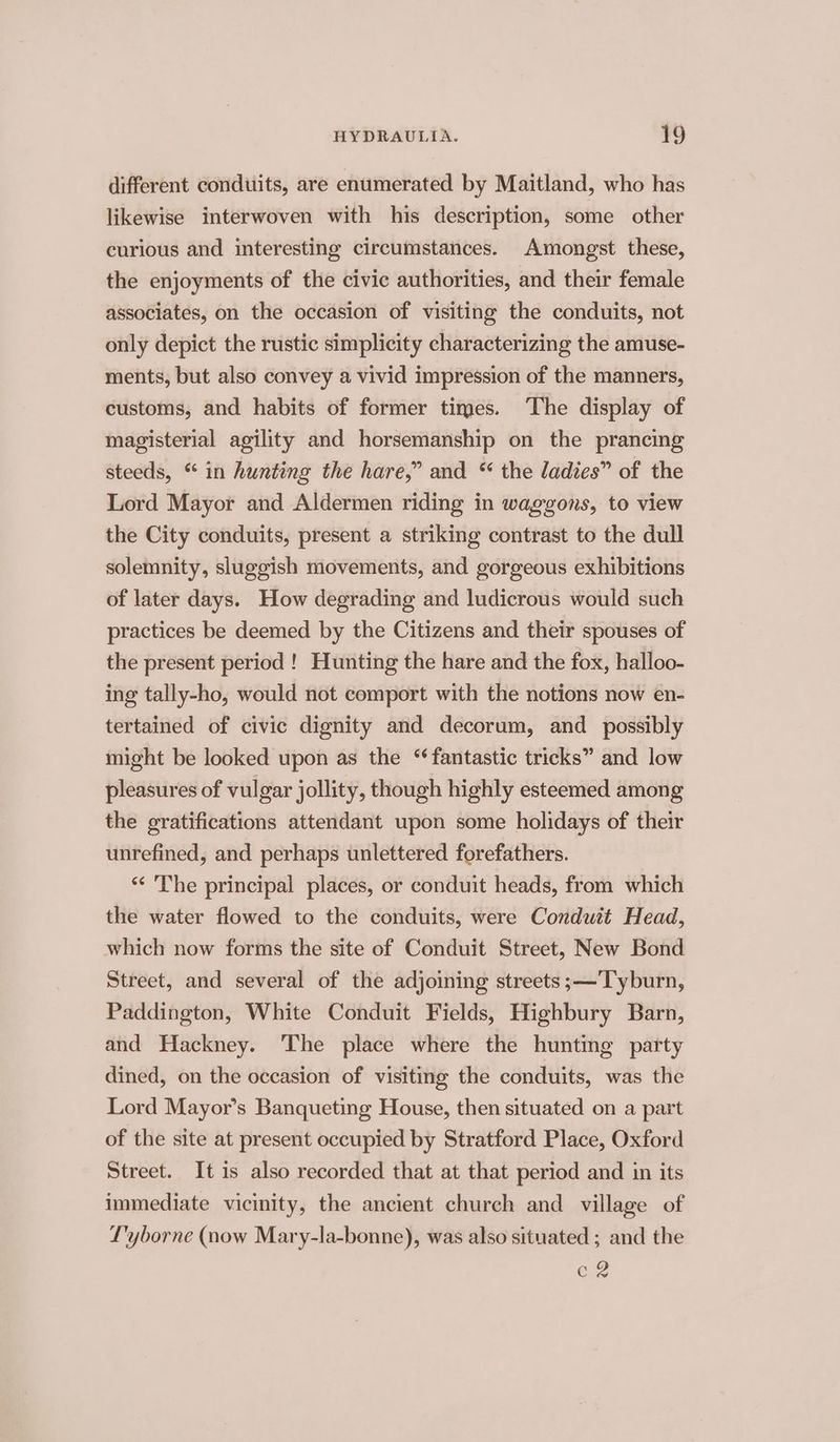 different conduits, are enumerated by Maitland, who has likewise interwoven with his description, some other curious and interesting circumstances. Amongst these, the enjoyments of the civic authorities, and their female associates, on the occasion of visiting the conduits, not only depict the rustic simplicity characterizing the amuse- ments, but also convey a vivid impression of the manners, customs, and habits of former times. The display of magisterial agility and horsemanship on the prancing steeds, “ in hunting the hare,” and “ the ladies” of the Lord Mayor and Aldermen riding in waggons, to view the City conduits, present a striking contrast to the dull solemnity, sluggish movements, and gorgeous exhibitions of later days. How degrading and ludicrous would such practices be deemed by the Citizens and their spouses of the present period ! Hunting the hare and the fox, halloo- ing tally-ho, would not comport with the notions now en- tertained of civic dignity and decorum, and _ possibly might be looked upon as the “fantastic tricks” and low pleasures of vulgar jollity, though highly esteemed among the gratifications attendant upon some holidays of their unrefined, and perhaps unlettered forefathers. ‘* 'The principal places, or conduit heads, from which the water flowed to the conduits, were Conduit Head, which now forms the site of Conduit Street, New Bond Street, and several of the adjoining streets ;—Tyburn, Paddington, White Conduit Fields, Highbury Barn, and Hackney. The place where the hunting party dined, on the occasion of visiting the conduits, was the Lord Mayor’s Banqueting House, then situated on a part of the site at present occupied by Stratford Place, Oxford Street. It is also recorded that at that period and in its immediate vicinity, the ancient church and village of L'yborne (now Mary-la-bonne), was also situated ; and the C2