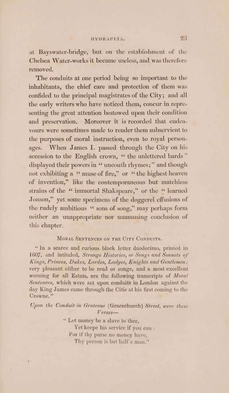 at Bayswater-bridge, but on the establishment of the Chelsea Water-works it became useless, and was therefore removed. The conduits at one period being so important to the inhabitants, the chief care and protection of them was confided to the principal magistrates of the City; and all the early writers who have noticed them, concur in repre- senting the great attention bestowed upon their condition and preservation. Moreover it is recorded that endea- vours were sometimes made to render them subservient to the purposes of moral. instruction, even to royal person- ages. When James I. passed through the City on his accession to the English crown, ‘ the unlettered bards ” displayed their powers in “* uncouth rhymes;” and though 5 not exhibiting a “ muse of fire,” or ‘ the highest heaven of invention,” like the contemporaneous but matchless strains of the “ immortal Shakspeare,” or the “ learned Jonson,” yet some specimens of the doggerel effusions of the rudely ambitious “ sons of song,” may perhaps form neither an unappropriate nor unamusing conclusion of this chapter. Morat SENTENCES ON THE City ConbDuwuITS. ‘In a scarce and curious black letter duodecimo, printed in 1607, and intituled, Strange Histories, or Songs and Sonnets of Kings, Princes, Dukes, Lordes, Ladyes, Knights and Gentlemen ; very pleasant either to be read or songe, and a most excellent warning for all Kstats, are the following transcripts of Moral Sentences, which were set upon conduits in London against the day King James came through the Citie at his first coming to the Crowne. ” 2 Upon the Conduit in Grateous (Gracechurch) Street, were these Verses— ‘“‘ Let money be a slave to thee, Yet keepe his service if you can : For if thy purse no money have, Thy person is but half a man.”