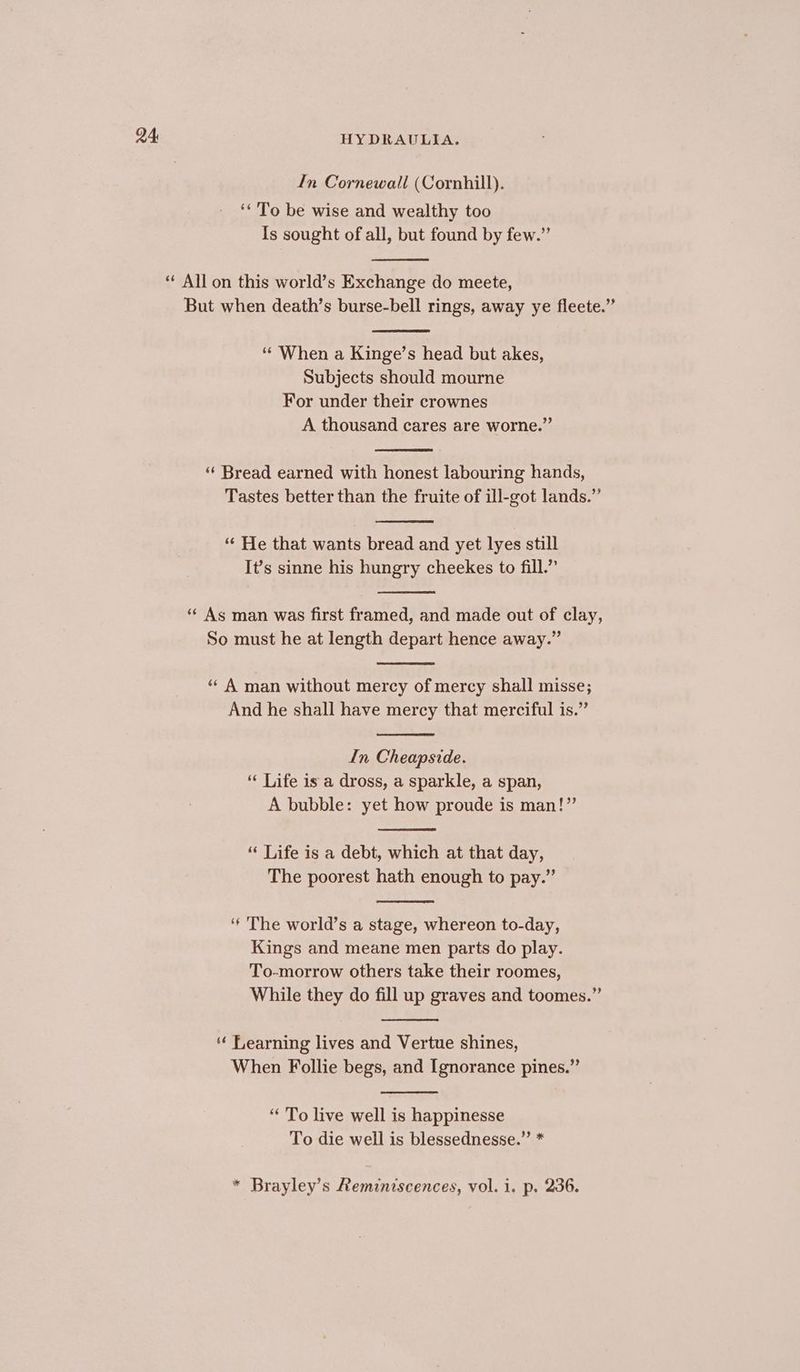 In Cornewall (Cornhill). ‘* To be wise and wealthy too Is sought of all, but found by few.” * All on this world’s Exchange do meete, But when death’s burse-bell rings, away ye fleete.” “When a Kinge’s head but akes, Subjects should mourne For under their crownes A thousand cares are worne.” “ Bread earned with honest labouring hands, Tastes better than the fruite of ill-got lands.” ‘“¢ He that wants bread and yet lyes still It’s sinne his hungry cheekes to fill.” “¢ As man was first framed, and made out of clay, So must he at length depart hence away.” “ A man without mercy of mercy shall misse; And he shall have mercy that merciful is.” In Cheapside. ‘ Life is a dross, a sparkle, a span, A bubble: yet how proude is man!” “ Life is a debt, which at that day, The poorest hath enough to pay.” ‘* The world’s a stage, whereon to-day, Kings and meane men parts do play. To-morrow others take their roomes, While they do fill up graves and toomes.” ‘¢ Learning lives and Vertue shines, When Follie begs, and Ignorance pines.” “* To live well is happinesse To die well is blessednesse.” * * Brayley’s Reminiscences, vol. i. p. 236.