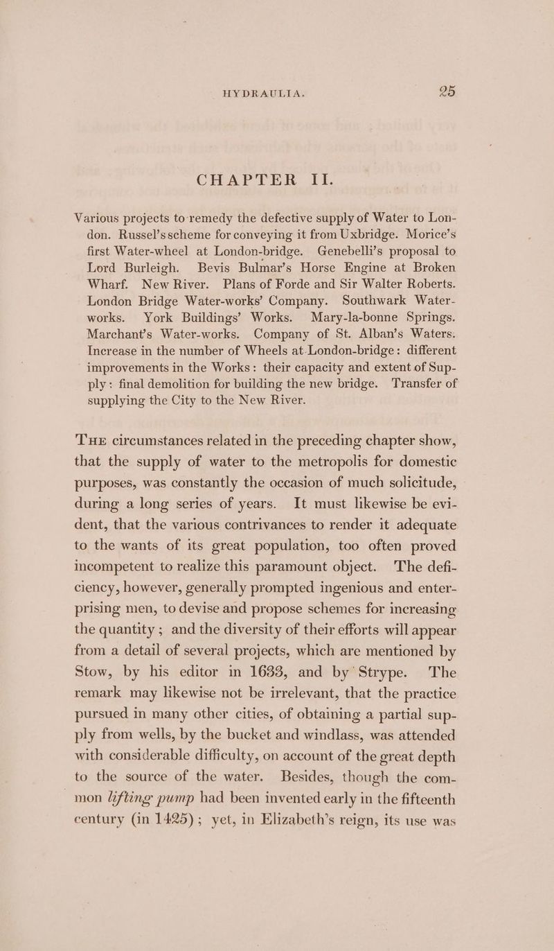 CHAPTER II. Various projects to remedy the defective supply of Water to Lon- don. Russel’sscheme for conveying it from Uxbridge. Morice’s first Water-wheel at London-bridge. Genebelli’s proposal to Lord Burleigh. Bevis Bulmar’s Horse Engine at Broken Wharf. New River. Plans of Forde and Sir Walter Roberts. London Bridge Water-works’ Company. Southwark Water- works. York Buildings’ Works. Mary-la-bonne Springs. Marchant’s Water-works. Company of St. Alban’s Waters. Increase in the number of Wheels at-London-bridge: different improvements in the Works: their capacity and extent of Sup- ply: final demolition for building the new bridge. Transfer of supplying the City to the New River. THE circumstances related in the preceding chapter show, that the supply of water to the metropolis for domestic purposes, was constantly the occasion of much solicitude, during a long series of years. It must likewise be evi- dent, that the various contrivances to render it adequate to the wants of its great population, too often proved incompetent to realize this paramount object. The defi- ciency, however, generally prompted ingenious and enter- prising men, to devise and propose schemes for increasing the quantity ; and the diversity of their efforts will appear from a detail of several projects, which are mentioned by Stow, by his editor in 1633, and by Strype. The remark may likewise not be irrelevant, that the practice pursued in many other cities, of obtaining a partial sup- ply from wells, by the bucket and windlass, was attended with considerable difficulty, on account of the great depth to the source of the water. Besides, though the com- mon Lifting pump had been invented early in the fifteenth century (in 1425); yet, in Elizabeth’s reign, its use was