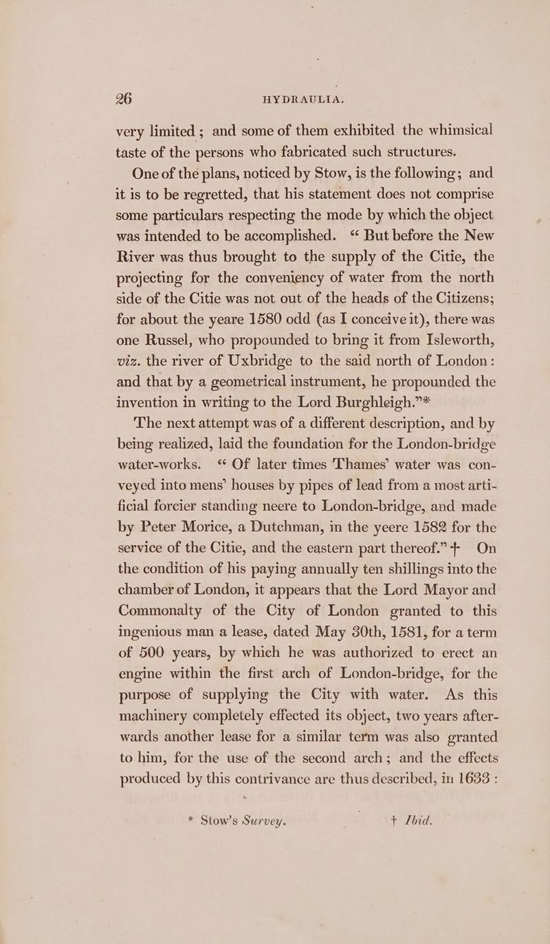 very limited ; and some of them exhibited the whimsical taste of the persons who fabricated such structures. One of the plans, noticed by Stow, is the following; and it is to be regretted, that his statement does not comprise some particulars respecting the mode by which the object was intended to be accomplished. “ But before the New River was thus brought to the supply of the Citie, the projecting for the conveniency of water from the north side of the Citie was not out of the heads of the Citizens; for about the yeare 1580 odd (as I conceive it), there was one Russel, who propounded to bring it from Isleworth, viz. the river of Uxbridge to the said north of London: and that by a geometrical instrument, he propounded the invention in writing to the Lord Burghleigh.”* The next attempt was of a different description, and by being realized, laid the foundation for the London-bridge water-works. ‘* Of later times Thames’ water was con- veyed into mens’ houses by pipes of lead from a most arti- ficial forcier standing neere to London-bridge, and made by Peter Morice, a Dutchman, in the yeere 1582 for the service of the Citie, and the eastern part thereof.”+ On the condition of his paying annually ten shillings into the chamber of London, it appears that the Lord Mayor and Commonalty of the City of London granted to this ingenious man a lease, dated May 30th, 1581, for a term of 500 years, by which he was authorized to erect an engine within the first arch of London-bridge, for the purpose of supplying the City with water. As this machinery completely effected its object, two years after- wards another lease for a similar term was also granted to him, for the use of the second arch; and the effects produced by this contrivance are thus described, in 1633 : * Stow’s Survey. | + Lbid.