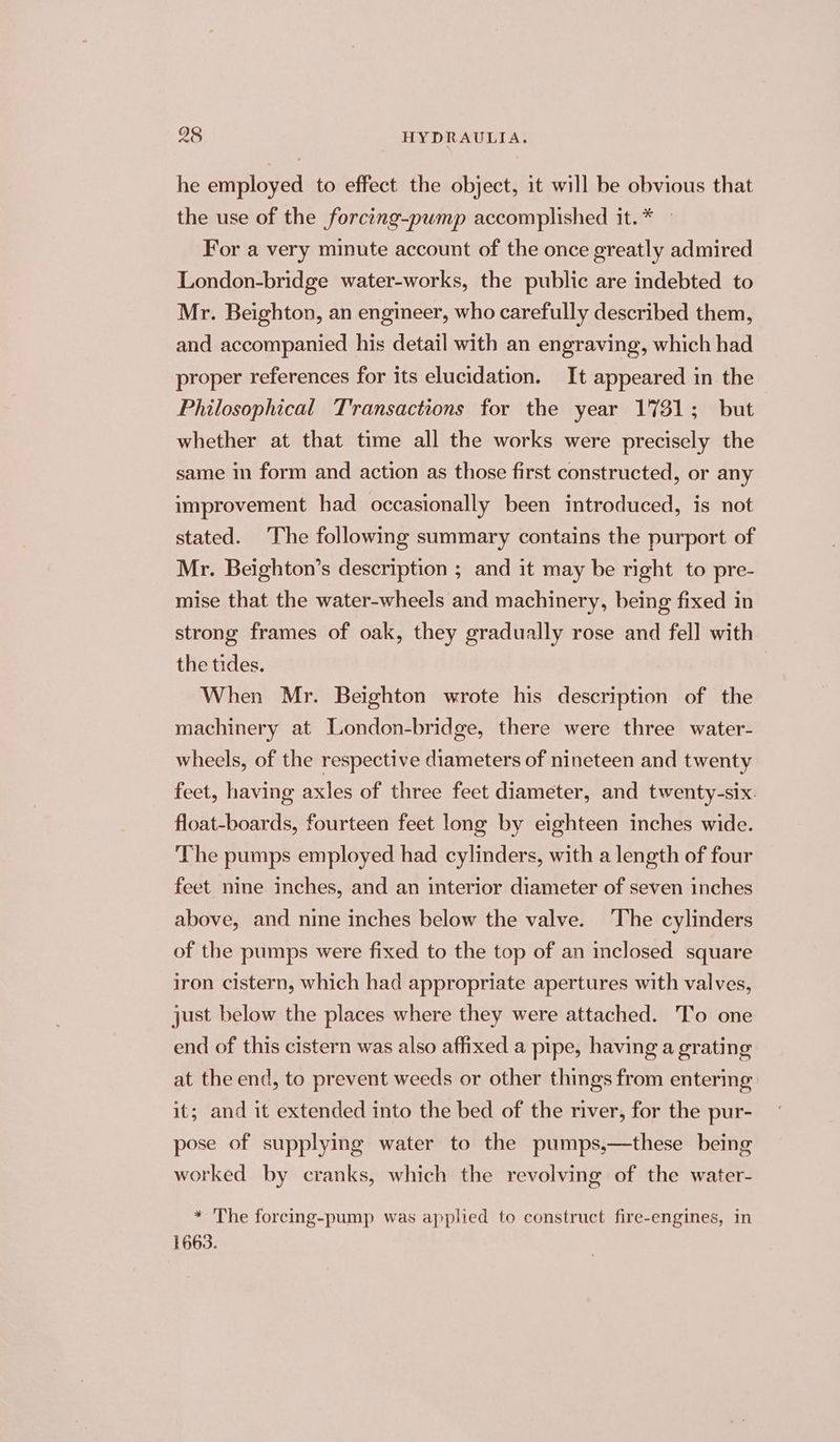 he employed to effect the object, it will be obvious that the use of the forcing-pump accomplished it.* — For a very minute account of the once greatly admired London-bridge water-works, the public are indebted to Mr. Beighton, an engineer, who carefully described them, and accompanied his detail with an engraving, which had proper references for its elucidation. It appeared in the Philosophical Transactions for the year 1781; but whether at that time all the works were precisely the same in form and action as those first constructed, or any improvement had occasionally been introduced, is not stated. The following summary contains the purport of Mr. Beighton’s description ; and it may be right to pre- mise that the water-wheels and machinery, being fixed in strong frames of oak, they gradually rose and fell with the tides. When Mr. Beighton wrote his description of the machinery at London-bridge, there were three water- wheels, of the respective diameters of nineteen and twenty feet, having axles of three feet diameter, and twenty-six. float-boards, fourteen feet long by eighteen inches wide. The pumps employed had cylinders, with a length of four feet nine inches, and an interior diameter of seven inches above, and nine inches below the valve. The cylinders of the pumps were fixed to the top of an inclosed square iron cistern, which had appropriate apertures with valves, just below the places where they were attached. To one end of this cistern was also affixed a pipe, having a grating at the end, to prevent weeds or other things from entering it; and it extended into the bed of the river, for the pur- pose of supplying water to the pumps,—these being worked by cranks, which the revolving of the water- * The forcing-pump was applied to construct fire-engines, in 1663.