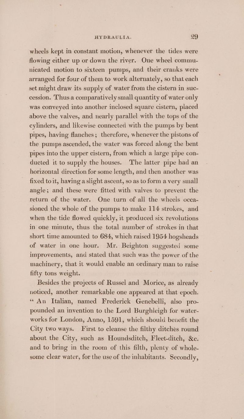 wheels kept in constant motion, whenever the tides were flowing either up or down the river. One wheel commu- nicated motion to sixteen pumps, and their cranks were arranged for four of them to work alternately, so that each set might draw its supply of water from the cistern in suc- cession. ‘Thus a comparatively small quantity of water only was conveyed into another inclosed square cistern, placed above the valves, and nearly parallel with the tops of the cylinders, and likewise connected with the pumps by bent pipes, having flanches; therefore, whenever the pistons of the pumps ascended, the water was forced along the bent pipes into the upper cistern, from which a large pipe con- ducted it to supply the houses. The latter pipe had an horizontal direction for some length, and then another was fixed to it, having a slight ascent, so as to form a very small angle; and these were fitted with valves to prevent the return of the water. One turn of all the wheels occa- sioned the whole of the pumps to make 114 strokes, and when the tide flowed quickly, it produced six revolutions in one minute, thus the total number of strokes in that short time amounted to 684, which raised 1954 hogsheads of water in one hour. Mr. Beighton suggested some improvements, and stated that such was the power of the machinery, that it would enable an ordinary man to raise fifty tons weight. Besides the projects of Russel and Morice, as already noticed, another remarkable one appeared at that epoch. “An Italian, named Frederick Genebelli, also pro- pounded an invention to the Lord Burghleigh for water- works for London, Anno, 1591, which should benefit the City two ways. First to cleanse the filthy ditches round about the City, such as Houndsditch, Fleet-ditch, &c. and to bring in the room of this filth, plenty of whole- some clear water, for the use of the inhabitants. Secondly,