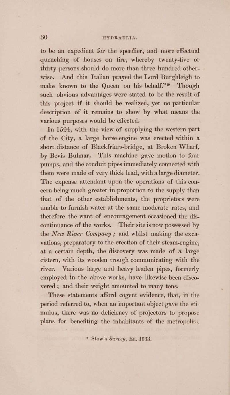 to be an expedient for the speedier, and more effectual quenching of houses on fire, whereby twenty-five or thirty persons should do more than three hundred otber- wise. And this Italian prayed the Lord Burghleigh to make known to the Queen on his behalf.””* ‘Though such obvious advantages were stated to be the result of this project if it should be realized, yet no particular description of it remains to show by what means the various purposes would be effected. In 1594, with the view of supplying the western part of the City, a large horse-engine was erected within a short distance of Blackfriars-bridge, at Broken Wharf, by Bevis Bulmar. This machine gave motion to four pumps, and the conduit pipes immediately connected with them were made of very thick lead, with a large diameter. The expense attendant upon the operations of this con- cern being much greater in proportion to the supply than that of the other establishments, the proprietors were unable to furnish water at the same moderate rates, and therefore the want of encouragement occasioned the dis- continuance of the works. Their site is now possessed by the New River Company ; and whilst making the exca- vations, preparatory to the erection of their steam-engine, at a certain depth, the discovery was made of a large cistern, with its wooden trough communicating with the river. Various large and heavy leaden pipes, formerly employed in the above works, have likewise been disco- vered ; and their weight amounted to many tons. These statements afford cogent evidence, that, m the period referred to, when an important object gave the sti- mulus, there was no deficiency of projectors to propose plans for benefiting the mhabitants of the metropolis ; * Stow’s Survey, Ed. 1633.