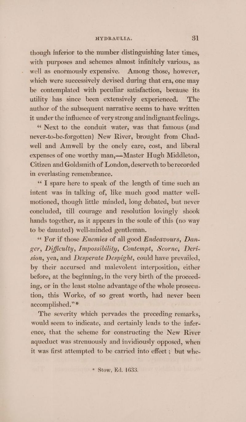 though inferior to the number distinguishing later times, with purposes and schemes almost infinitely various, as well as enormously expensive. Among those, however, which were successively devised during that era, one may be contemplated with peculiar satisfaction, because its utility has since been extensively experienced. The author of the subsequent narrative seems to have written it under the influence of very strong and indignant feelings. ““ Next to the conduit water, was that famous (and never-to-be-forgotten) New River, brought from Chad- well and Amwell by the onely care, cost, and liberal expenses of one worthy man,—Master Hugh Middleton, Citizen and Goldsmith of London, deserveth to berecorded in everlasting remembrance. “ T spare here to speak of the length of time such an intent was in talking of, like much good matter well- motioned, though little minded, long debated, but never concluded, till courage and resolution lovingly shook hands together, as it appears in the soule of this (no way to be daunted) well-minded gentleman. “¢ For if those Enemies of all good Endeavours, Dan- ger, Difficulty, Impossibility, Contempt, Scorne, Deri- ston, yea, and Desperate Despight, could have prevailed, by their accursed and malevolent interposition, either before, at the beginning, in the very birth of the proceed- ing, or in the least stolne advantage of the whole prosecu- tion, this Worke, of so great worth, had never been accomplished.” * The severity which pervades the preceding remarks, would seem to indicate, and certainly leads to the infer- ence, that the scheme for constructing the New River aqueduct was strenuously and invidiously opposed, when it was first attempted to be carried into effect ; but whe-