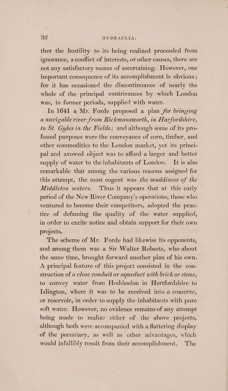 ther the hostility to its being realized proceeded from ignorance, a conflict of interests, or other causes, there are not any satisfactory means of ascertaining. However, one important consequence of its accomplishment is obvious ; for it has occasioned the discontinuance of nearly the whole of the principal contrivances by which London was, in former periods, supplied with water. In 1641 a Mr. Forde proposed a plan for bringing a navigable river from Rickmansworth, in Harfordshire, to St. Gyles in the Fields; and although some of its pro- fessed purposes were the ‘conveyance of corn, timber, and other commodities to the London market, yet its princi- pal and avowed object was to afford a larger and better supply of water to the inhabitants of London. It is also remarkable that among the various reasons assigned for this attempt, the most cogent was the muddiness of the Middleton waters. 'Thus it appears that at this early period of the New River Company’s operations, those who ventured to become their competitors, adopted the prac- tice of defaming the quality of the water supplied, in order to excite notice and obtain support for their own projects. The scheme of Mr. Forde had likewise its opponents, and among them was a Sir Walter Roberts, who about the same time, brought forward another plan of his own. A principal feature of this project consisted in the con- struction of a close conduit or aqueduct with brick or stone, to convey water from Hoddesdon in Hertfordshire to Islington, where it was to be received into a conserve, or reservoir, in order to supply the inhabitants with pure soft water. However, no evidence remains of any attempt being made to realize either of the above projects, although both were accompanied with a flattering display of the pecuniary, as well as “other advantages, which would infallibly result from their accomplishment. The