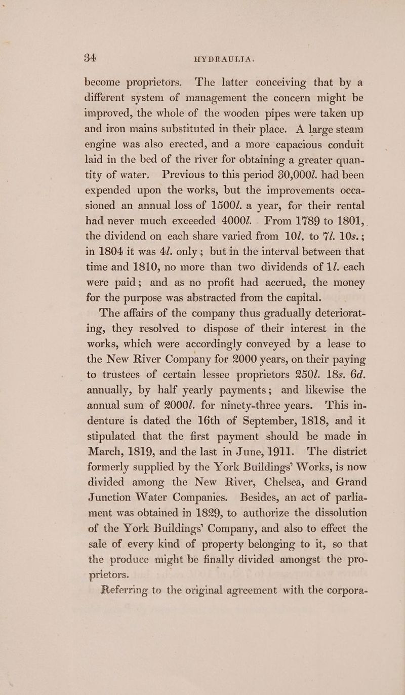 become proprietors. ‘The latter conceiving that by a different system of management the concern might be improved, the whole of the wooden pipes were taken up and iron mains substituted in their place. A large steam engine was also erected, and a more capacious conduit laid in the bed of the river for obtaining a greater quan- tity of water. Previous to this period 30,000/. had been expended upon the works, but the improvements occa- sioned an annual loss of 1500/. a year, for their rental had never much exceeded 4000/7... From 1789 to 1801,. the dividend on each share varied from 102. to 7/. 10s.; in 1804 it was 4/. only; but in the interval between that time and 1810, no more than two dividends of 12. each were paid; and as no profit had accrued, the money for the purpose was abstracted from the capital. The affairs of the company thus gradually deteriorat- ing, they resolved to dispose of their interest in the works, which were accordingly conveyed by a lease to the New River Company for 2000 years, on their paying to trustees of certain lessee proprietors 2501. 18s. 6d. annually, by half yearly payments; and likewise the annual sum of 2000/. for ninety-three years. ‘This in- denture is dated the 16th of September, 1818, and it stipulated that the first payment should be made in March, 1819, and the last in June, 1911. The district formerly supplied by the York Buildings’ Works, is now divided among the New River, Chelsea, and Grand Junction Water Companies. Besides, an act of parlia- ment was obtained in 1829, to authorize the dissolution of the York Buildings’ Company, and also to effect the sale of every kind of property belonging to it, so that the produce might be finally divided amongst the pro- prietors. : Referring to the original agreement with the corpora-