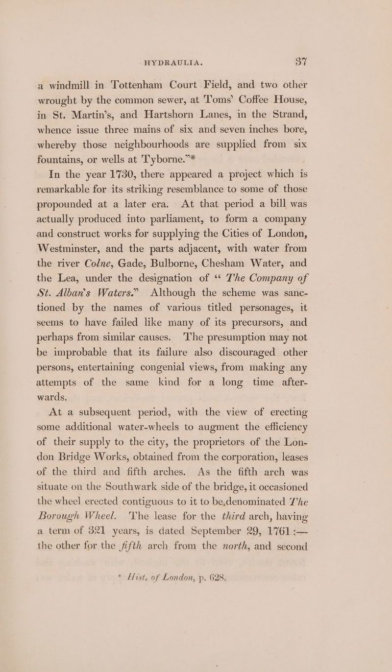 a windmill in Tottenham Court Field, and two other wrought by the common sewer, at Toms’ Coffee House, in St. Martin’s, and Hartshorn Lanes, in the Strand, whence issue three mains of six and seven inches bore, whereby those neighbourhoods are supplied from six fountains, or wells at 'Tyborne.”* In the year 1730, there appeared a project which is remarkable for its striking resemblance to some of those propounded at a later era. At that period a bill was actually produced into parliament, to form a company and construct works for supplying the Cities of London, Westminster, and the parts adjacent, with water from the river Codne, Gade, Bulborne, Chesham Water, and the Lea, under the designation of ‘* The Company of St. Alban’s Waters.” Although the scheme was sanc- tioned by the names of various titled personages, it seems to have failed like many of its precursors, and perhaps from similar causes. ‘I'he presumption may not be improbable that its failure also discouraged other persons, entertaining congenial views, from making any attempts of the same kind for a long time after- wards. At a subsequent period, with the view of erecting some additional water-wheels to augment the efficiency of their supply to the city, the proprietors of the Lon- don Bridge Works, obtained from the corporation, leases of the third and fifth arches. As the fifth arch was situate on the Southwark side of the bridge, it occasioned the wheel erected contiguous to it to be,denominated The Borough Wheel. 'Yhe lease for the third arch, having a term of 321 years, is dated September 29, 1761 :— the other for the fifth arch from the north, and second * Hist. of London, p. 628.