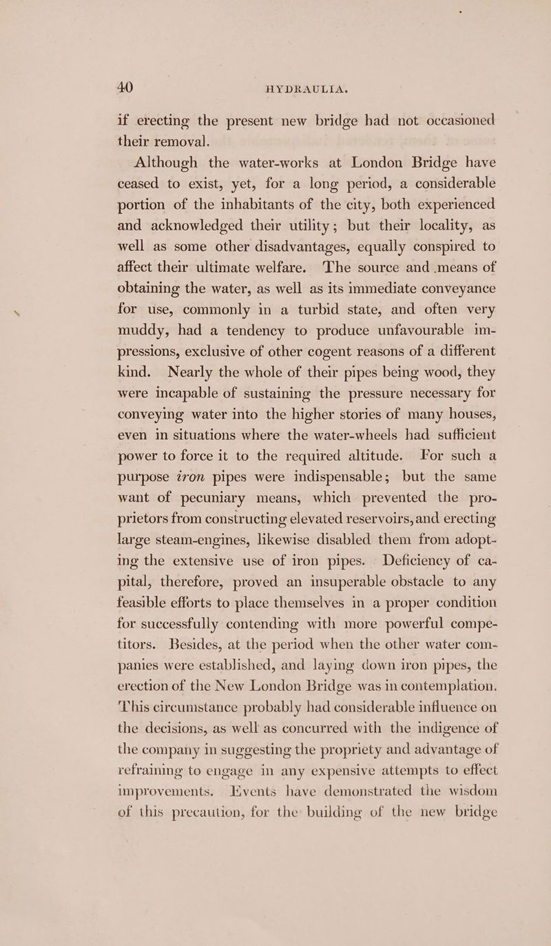 if erecting the present new bridge had not occasioned their removal. Although the water-works at London Bridge have ceased to exist, yet, for a long period, a considerable portion of the inhabitants of the city, both experienced and acknowledged their utility; but their locality, as well as some other disadvantages, equally conspired to affect their ultimate welfare. The source and means of obtaining the water, as well as its immediate conveyance for use, commonly in a turbid state, and often very muddy, had a tendency to produce unfavourable im- pressions, exclusive of other cogent reasons of a different kind. Nearly the whole of their pipes being wood, they were incapable of sustaining the pressure necessary for conveying water into the higher stories of many houses, even in situations where the water-wheels had sufficient power to force it to the required altitude. For such a purpose ivon pipes were indispensable; but the same want of pecuniary means, which prevented the pro- prietors from constructing elevated reservoirs, and erecting large steam-engines, likewise disabled them from adopt- ing the extensive use of iron pipes. Deficiency of ca- pital, therefore, proved an insuperable obstacle to any feasible efforts to place themselves in a proper condition for successfully contending with more powerful compe- titors. Besides, at the period when the other water com- panies were established, and laying down iron pipes, the erection of the New London Bridge was in contemplation. This circumstance probably had considerable influence on the decisions, as well as concurred with the indigence of the company in suggesting the propriety and advantage of refraining to engage in any expensive attempts to effect improvements. Events have demonstrated the wisdom of this precaution, for the building of the new bridge