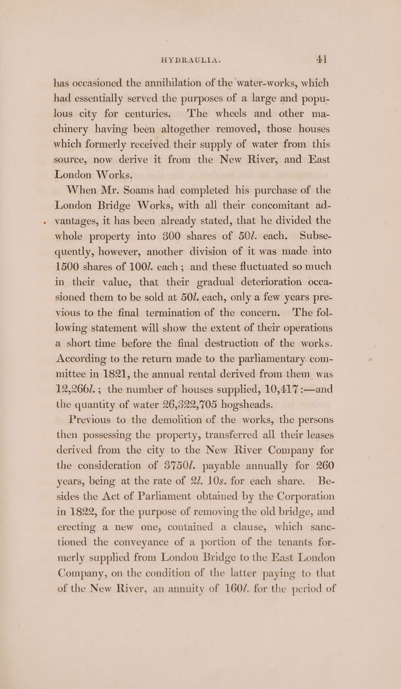 has occasioned the annihilation of the water-works, which had essentially served the purposes of a large and popu- lous city for centuries. The wheels and other ma- chinery having been altogether removed, those houses which formerly received their supply of water from this source, now derive it from the New River, and East London Works. When Mr. Soams had completed his purchase of the London Bridge Works, with all their concomitant ad- vantages, it has been already stated, that he divided the whole property into 300 shares of 50/. each. Subse- quently, however, another division of it was made into 1500 shares of 1002. each; and these fluctuated so much in their value, that their gradual deterioration occa- sioned them to be sold at 50/. each, only a few years pre- vious to the final termination of the concern. The fol- lowing statement will show the extent of their operations a short time before the final destruction of the works. According to the return made to the parliamentary com- mittee in 1821, the annual rental derived from them was 12,2662. ; the number of houses supplied, 10,41'7 :—and the quantity of water 26,322,705 hogsheads. Previous to the demolition of the works, the persons then possessing the property, transferred all their leases derived from the city to the New River Company for the consideration of 3750/. payable annually for 260 years, being at the rate of 2/. 10s. for each share. Be- sides the Act of Parliament obtained by the Corporation in 1822, for the purpose of removing the old bridge, and erecting a new one, contained a clause, which sanc- tioned the conveyance of a portion of the tenants for- merly supplied from London Bridge to the East London Company, on the condition of the latter paying to that of the New River, an annuity of 160/. for the period of