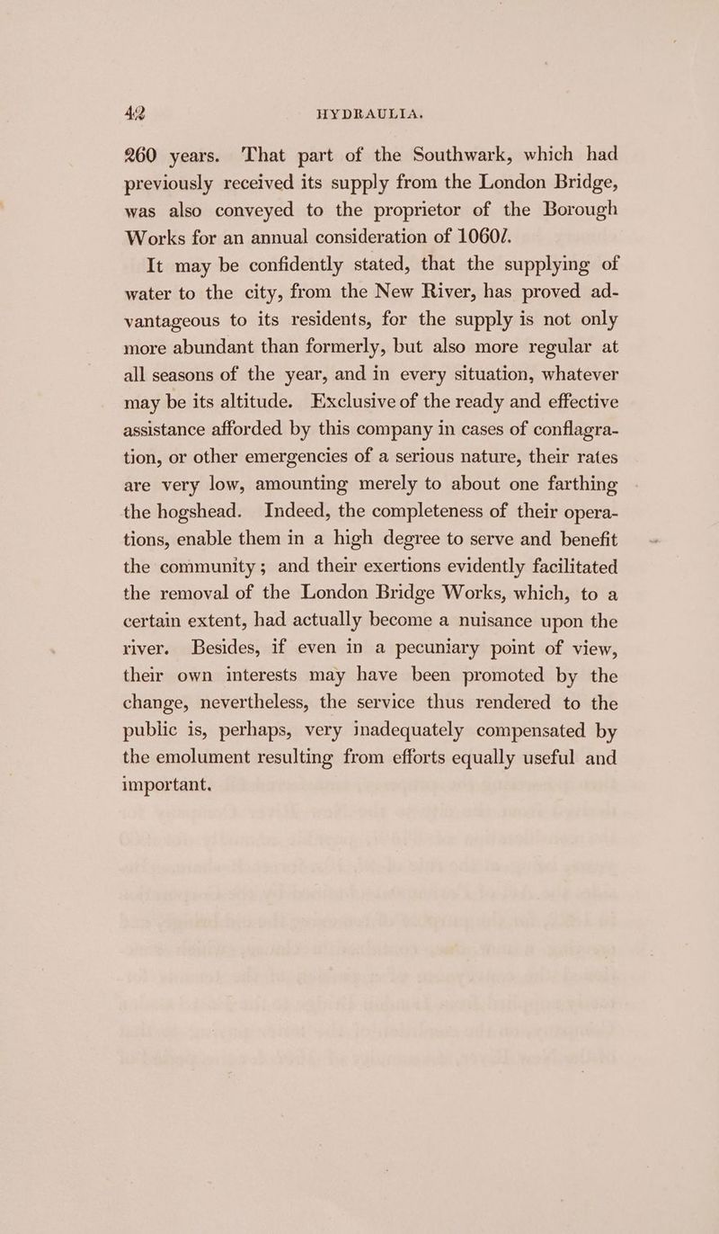 260 years. That part of the Southwark, which had previously received its supply from the London Bridge, was also conveyed to the proprietor of the Borough Works for an annual consideration of 1060/. It may be confidently stated, that the supplying of water to the city, from the New River, has proved ad- vantageous to its residents, for the supply is not only more abundant than formerly, but also more regular at all seasons of the year, and in every situation, whatever may be its altitude. Exclusive of the ready and effective assistance afforded by this company in cases of conflagra- tion, or other emergencies of a serious nature, their rates are very low, amounting merely to about one farthing the hogshead. Indeed, the completeness of their opera- tions, enable them in a high degree to serve and benefit the community ; and their exertions evidently facilitated the removal of the London Bridge Works, which, to a certain extent, had actually become a nuisance upon the river. Besides, if even in a pecuniary point of view, their own interests may have been promoted by the change, nevertheless, the service thus rendered to the public is, perhaps, very inadequately compensated by the emolument resulting from efforts equally useful and important.