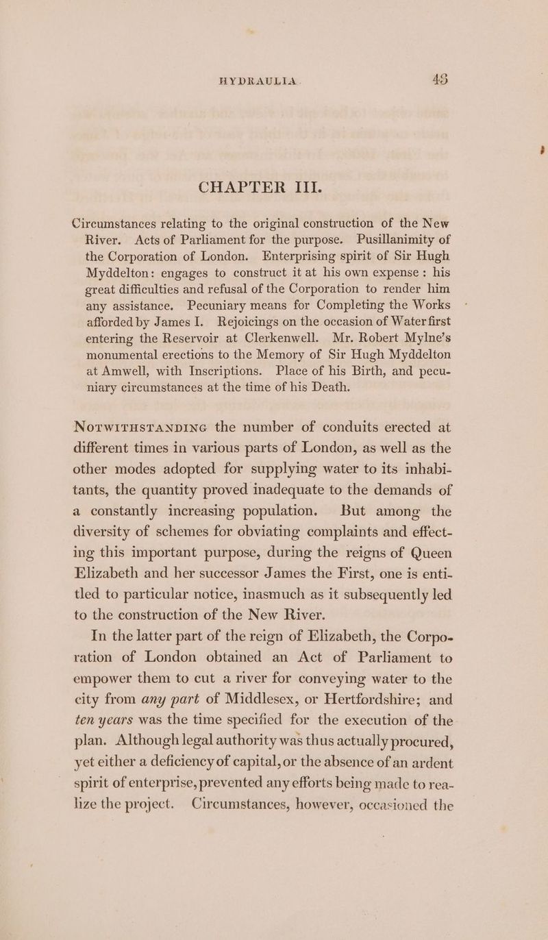 CHAPTER III. Circumstances relating to the original construction of the New River. Acts of Parliament for the purpose. Pusillanimity of the Corporation of London. Enterprising spirit of Sir Hugh Myddelton: engages to construct it at his own expense : his great difficulties and refusal of the Corporation to render him any assistance. Pecuniary means for Completing the Works afforded by James I. Rejoicings on the occasion of Water first entering the Reservoir at Clerkenwell. Mr. Robert Mylne’s monumental erections to the Memory of Sir Hugh Myddelton at Amwell, with Inscriptions. Place of his Birth, and pecu- niary circumstances at the time of his Death. NorwitHsTANDING the number of conduits erected at different times in various parts of London, as well as the other modes adopted for supplying water to its inhabi- tants, the quantity proved inadequate to the demands of a constantly increasing population. But among the diversity of schemes for obviating complaints and effect- ing this important purpose, during the reigns of Queen Elizabeth and her successor James the First, one is enti- tled to particular notice, inasmuch as it subsequently led to the construction of the New River. In the latter part of the reign of Elizabeth, the Corpo- ration of London obtained an Act of Parliament to empower them to cut a river for conveying water to the city from any part of Middlesex, or Hertfordshire; and ten years was the time specified for the execution of the plan. Although legal authority was thus actually procured, yet either a deficiency of capital, or the absence of an ardent spirit of enterprise, prevented any efforts being made to rea- lize the project. Circumstances, however, occasioned the