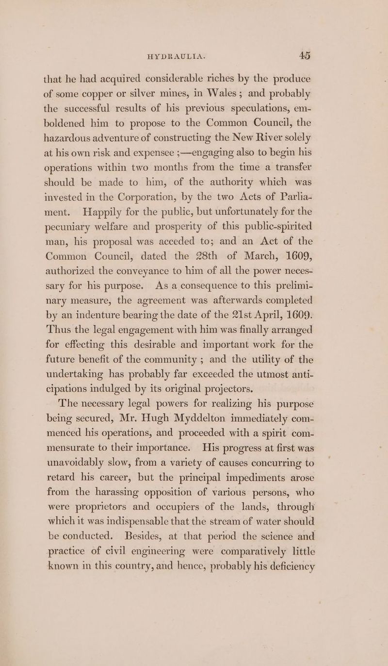 that he had acquired considerable riches by the produce of some copper or silver mines, in Wales; and. probably the successful results of his previous speculations, em- boldened him to propose to the Common Council, the hazardous adventure of constructing the New River solely at his own risk and expensee ;—engaging also to begin his operations within two months from the time a transfer should be made to him, of the authority which was invested in the Corporation, by the two Acts of Parlia- ment. Happily for the public, but unfortunately for the pecuniary welfare and prosperity of this public-spirited man, his proposal was acceded to; and an Act of the Common Council, dated the 28th of March, 1609, authorized the conveyance to him of all the power neces- sary for his purpose. As a consequence to this prelimi- nary measure, the agreement was afterwards completed by an indenture bearing the date of the 21st April, 1609. Thus the legal engagement with him was finally arranged for effecting this desirable and important work for the future benefit of the community ; and the utility of the undertaking has probably far exceeded the utmost anti- cipations indulged by its original projectors. The necessary legal powers for realizing his purpose being secured, Mr. Hugh Myddelton immediately com- menced his operations, and proceeded with a spirit com- mensurate to their importance. His progress at first was unavoidably slow, from a variety of causes concurring to retard his career, but the principal impediments arose from the harassing opposition of various persons, who were proprietors and occupiers of the lands, through which it was indispensable that the stream of water should be conducted. Besides, at that period the science and practice of civil engineering were comparatively little known in this country, and hence, probably his deficiency