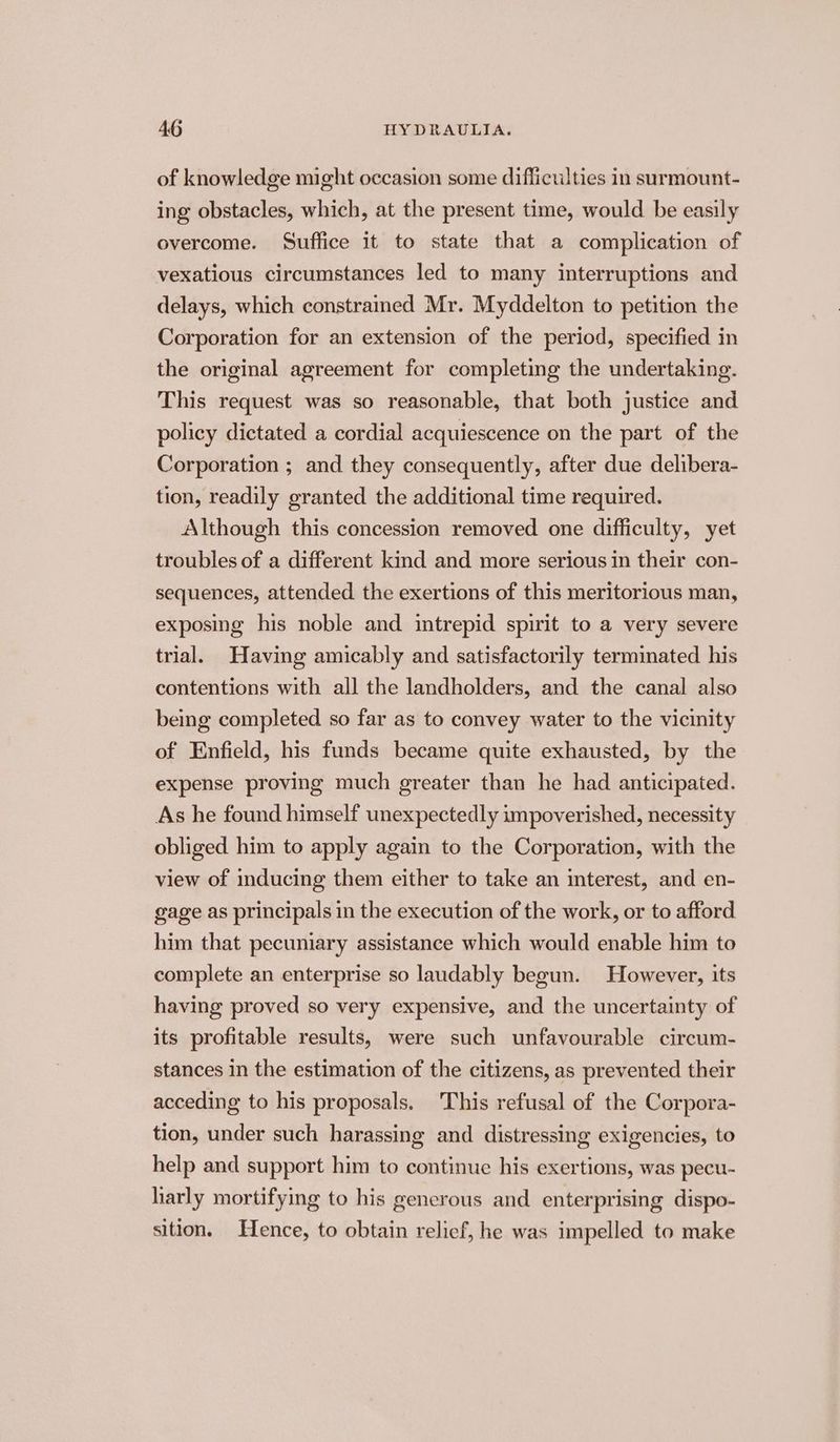 of knowledge might occasion some difficulties in surmount- ing obstacles, which, at the present time, would be easily overcome. Suffice it to state that a complication of vexatious circumstances led to many interruptions and delays, which constramed Mr. Myddelton to petition the Corporation for an extension of the period, specified in the original agreement for completing the undertaking. This request was so reasonable, that both justice and policy dictated a cordial acquiescence on the part of the Corporation ; and they consequently, after due delibera- tion, readily granted the additional time required. Although this concession removed one difficulty, yet troubles of a different kind and more serious in their con- sequences, attended the exertions of this meritorious man, exposing his noble and intrepid spirit to a very severe trial. Having amicably and satisfactorily terminated his contentions with all the landholders, and the canal also being completed so far as to convey water to the vicinity of Enfield, his funds became quite exhausted, by the expense proving much greater than he had anticipated. As he found himself unexpectedly impoverished, necessity obliged him to apply again to the Corporation, with the view of inducing them either to take an interest, and en- gage as principals in the execution of the work, or to afford him that pecuniary assistance which would enable him to complete an enterprise so laudably begun. However, its having proved so very expensive, and the uncertainty of its profitable results, were such unfavourable circum- stances in the estimation of the citizens, as prevented their acceding to his proposals. This refusal of the Corpora- tion, under such harassing and distressing exigencies, to help and support him to continue his exertions, was pecu- harly mortifying to his generous and enterprising dispo- sition. Hence, to obtain relief, he was impelled to make