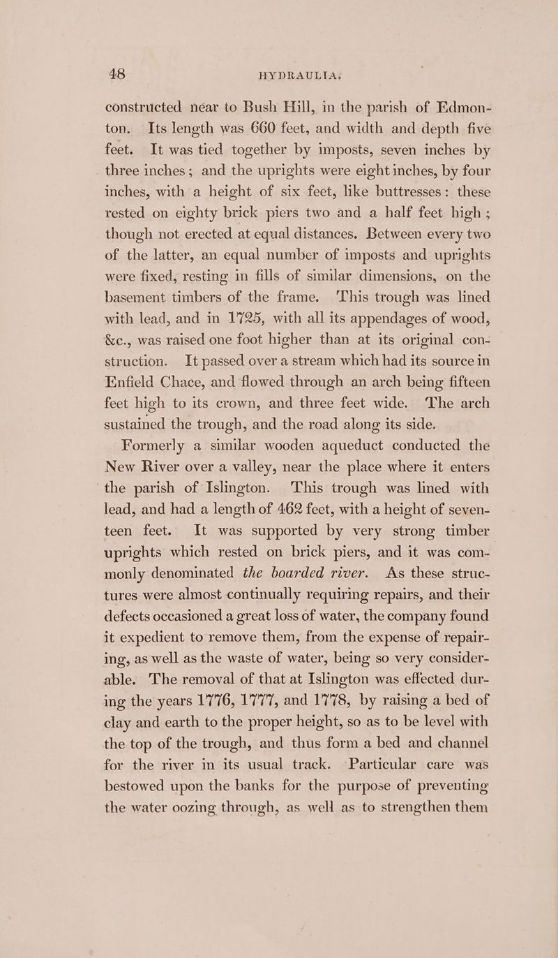 constructed near to Bush Hill, in the parish of Edmon- ton. Its length was 660 feet, and width and depth five feet. It was tied together by imposts, seven inches by three inches; and the uprights were eight inches, by four inches, with a height of six feet, like buttresses: these rested on eighty brick piers two and a half feet high ; though not erected at equal distances. Between every two of the latter, an equal number of imposts and uprights were fixed, resting in fills of similar dimensions, on the basement timbers of the frame. ‘This trough was lined with lead, and in 1725, with all its appendages of wood, &amp;c., was raised one foot higher than at its original con- struction. It passed over a stream which had its source in Enfield Chace, and flowed through an arch being fifteen feet high to its crown, and three feet wide. The arch sustained the trough, and the road along its side. Formerly a similar wooden aqueduct conducted the New River over a valley, near the place where it enters the parish of Islington. This trough was lined with lead, and had a length of 462 feet, with a height of seven- teen feet. It was supported by very strong timber uprights which rested on brick piers, and it was com- monly denominated the boarded river. As these struc- tures were almost continually requiring repairs, and their defects occasioned a great loss of water, the company found it expedient to remove them, from the expense of repair- ing, as well as the waste of water, being so very consider- able. The removal of that at Islington was effected dur- ing the years 1776, 1777, and 1778, by raising a bed of clay and earth to the proper height, so as to be level with the top of the trough, and thus form a bed and channel for the river in its usual track. Particular care was bestowed upon the banks for the purpose of preventing the water oozing through, as well as to strengthen them