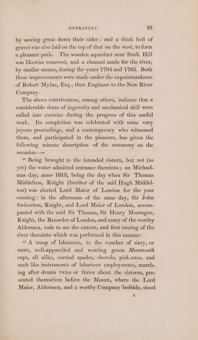 by sowing grass down their sides: and a thick bed of gravel was also laid on the top of that on the west, to form a pleasant path. ‘The wooden aqueduct near Bush Hill was likewise removed, and a channel made for the river, by similar means, during the years 1784 and 1785. Both these improvements were made under the superintendence _of Robert Mylne, Esq., then Engineer to the New River Company. The above contrivances, among others, indicate that a considerable share of ingenuity and mechanical skill were called into exercise during the progress of this useful work. Its completion was celebrated with some very joyous proceedings, and a contemporary who witnessed them, and participated in the pleasure, has given the following minute description of the ceremony on the occasion :— ** Being brought to the intended cistern, but not (as yet) the water admitted entrance thereinto ; on Michael- mas day, anno 1613, being the day when Sir Thomas Middelton, Knight (brother of the said Hugh Middel- ton) was elected Lord Maior of London for the year ensuing: in the afternoon of the same day, Sir John Swinerton, Knight, and Lord Maior of London, accom- panied with the said Sir Thomas, Sir Henry Montague, Knight, the Recorder of London, and many of the worthy Aldermen, rode to see the cistern, and first issuing of the river thereinto which was performed in this manner: ‘‘ A troop of labourers, to the number of sixty, or more, well-apparelled and wearing green Monmouth caps, all alike, carried spades,’ shovels, pick-axes, and such like instruments of laborious employments, march- ing after drums twice or thrice about the cisterns, pre- sented themselves before the Mount, where the Lord Maior, Aldermen, and a worthy Company bedside, stood E