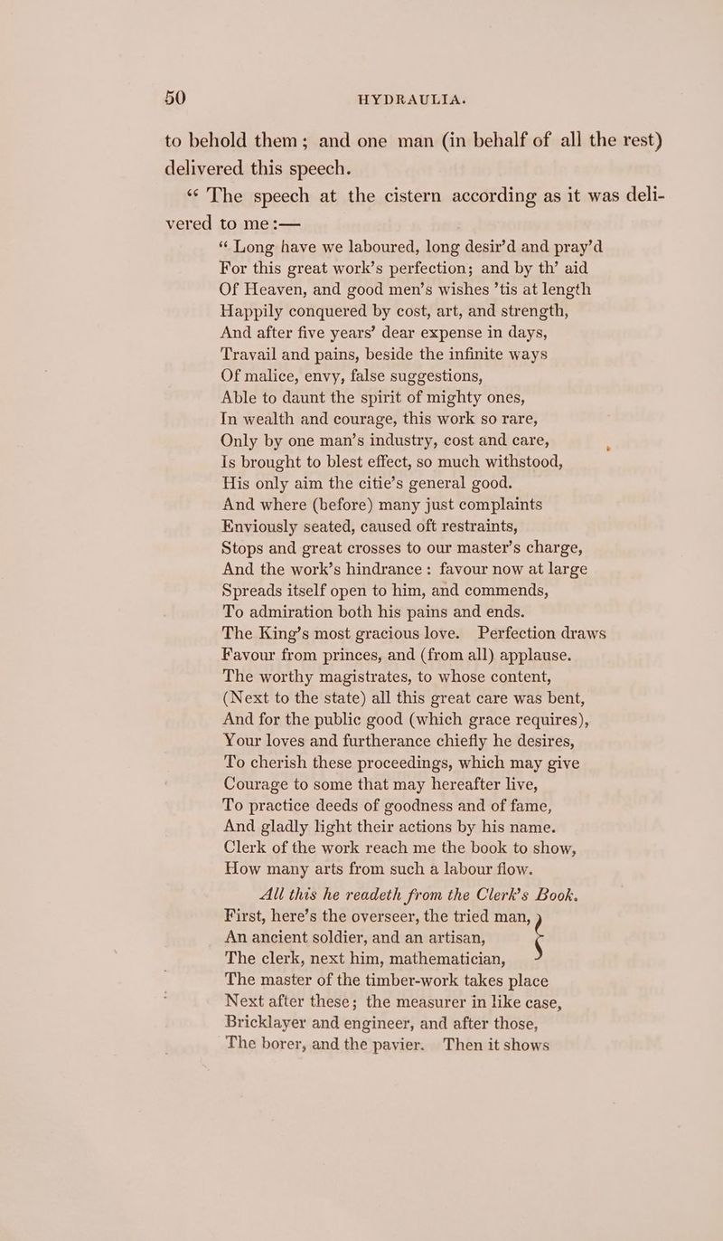 to behold them; and one man (in behalf of all the rest) delivered this speech. ‘“‘’ The speech at the cistern according as it was deli- vered to me:— “ Long have we laboured, long desir’d and pray’d For this great work’s perfection; and by th’ aid Of Heaven, and good men’s wishes ’tis at length Happily conquered by cost, art, and strength, And after five years’ dear expense in days, Travail and pains, beside the infinite ways Of malice, envy, false suggestions, Able to daunt the spirit of mighty ones, In wealth and courage, this work so rare, Only by one man’s industry, cost and care, Is brought to blest effect, so much withstood, His only aim the citie’s general good. And where (before) many just complaints Enviously seated, caused oft restraints, Stops and great crosses to our master’s charge, And the work’s hindrance: favour now at large Spreads itself open to him, and commends, To admiration both his pains and ends. The King’s most gracious love. Perfection draws Favour from princes, and (from all) applause. The worthy magistrates, to whose content, (Next to the state) all this great care was bent, And for the public good (which grace requires), Your loves and furtherance chiefly he desires, To cherish these proceedings, which may give Courage to some that may hereafter live, To practice deeds of goodness and of fame, And gladly light their actions by his name. Clerk of the work reach me the book to show, How many arts from such a labour flow. All this he readeth from the Clerk’s Book. First, here’s the overseer, the tried man, An ancient soldier, and an artisan, ; The clerk, next him, mathematician, The master of the timber-work takes place Next after these; the measurer in like case, Bricklayer and engineer, and after those, The borer, and the pavier. Then it shows