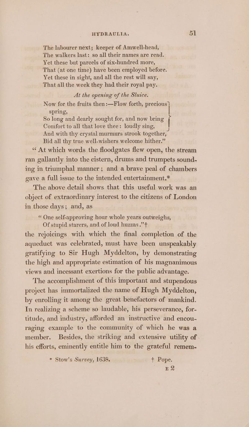 The labourer next; keeper of Amwell-head, The walkers last: so all their names are read. Yet these but parcels of six-hundred more, That (at one time) have been employed before. Yet these in sight, and all the rest will say, That all the week they had their royal pay. At the opening of the Sluice. Now for the fruits then:—Flow forth, precious } spring, | So long and dearly sought for, and now bring ( Comfort to all that love thee: loudly sing, And with thy crystal murmurs strook together, Bid all thy true well-wishers welcome hither.” ‘“¢ At which words the floodgates flew open, the stream ran gallantly into the cistern, drums and trumpets sound- ing in triumphal manner; and a brave peal of chambers gave a full issue to the intended entertainment.* | The above detail shows that this useful work was an object of extraordinary interest to the citizens of London in those days; and, as “ One self-approving hour whole years outweighs, Of stupid starers, and of loud huzzas.” + the rejoicngs with which the final completion of the aqueduct was celebrated, must have been unspeakably gratifying to Sir Hugh Myddelton, by demonstrating the high and appropriate estimation of his magnanimous views aud incessant exertions for the public advantage. The accomplishment of this important and stupendous project has immortalized the name of Hugh Myddelton, by enrolling it among the great benefactors of mankind. In realizing a scheme so laudable, his perseverance, for- titude, and industry, afforded an instructive and encou- raging example to the community of which he was a member. Besides, the striking and extensive utility of. his efforts, eminently entitle him to the grateful remem- * Stow’s Survey, 1638. t Pope. TE 2