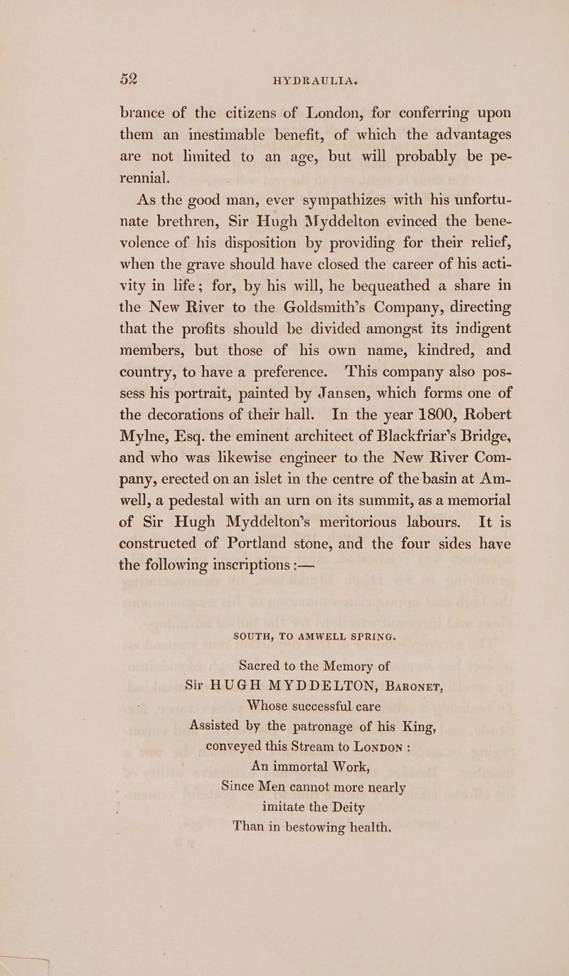 brance of the citizens of London, for conferring upon them an inestimable benefit, of which the advantages are not limited to an age, but will probably be pe- rennial. As the good man, ever sympathizes with his unfortu- nate brethren, Sir Hugh Myddelton evinced the bene- volence of his disposition by providing for their relief, when the grave should have closed the career of his acti- vity in life; for, by his will, he bequeathed a share in the New River to the Goldsmith’s Company, directing that the profits should be divided amongst its indigent members, but those of his own name, kindred, and country, to have a preference. ‘This company also pos- sess his portrait, painted by Jansen, which forms one of the decorations of their hall. In the year 1800, Robert Mylne, Esq. the eminent architect of Blackfriar’s Bridge, and who was likewise engineer to the New River Com- pany, erected on an islet in the centre of the basin at Am- well, a pedestal with an urn on its summit, as a memorial of Sir Hugh Myddelton’s meritorious labours. It is constructed of Portland stone, and the four sides have the following inscriptions :— SOUTH, TO AMWELL SPRING. Sacred to the Memory of Sir HUGH MYDDELTON, Baronet, Whose successful care Assisted by the patronage of his King, conveyed this Stream to Lonpon : An immortal Work, Since Men cannot more nearly imitate the Deity Than in bestowing health,